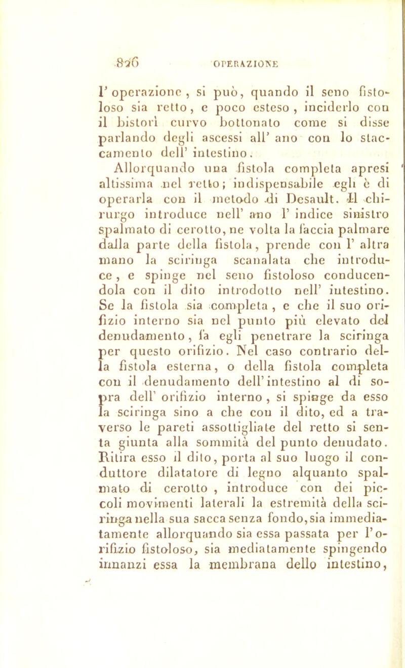 82G r opcrazionc , si puô, quando il scno fisto- loso sia rcüo, e poco csteso , incidc’rlo cou il bislori ciirvo botloiiato corne si disse parlando degli ascessi ail’ ano cou lo slac- canienlo dell’iulestino. Allorquando iiua fislola compléta apresi allissima iiel reUo; indispensabile egli c di operarla cou il mclO’do .di Dcsault. -Il clii- iTirgo introduce iiell’ ano 1’ indice sinislro spalmato di ceroUo, ne voila la l’accia palmare dalla parte délia fistola, prende cou 1’ altra inano la sciriiiga scanalata che iutrodu- ce, e spinge nel seno fistoloso conducen- dola con il dito introdotto nell’ iutestino. Se la fistola sla compléta , e che il suo ori- fizio interno sia nel punto più elevato dcJ denudameiilo, l'a egli penelrare la sciringa per questo orifizio. Nel caso contrario dél- ia fistola esterna, o délia fistola compléta cou il denudamento dell’intestino al di so- pra deir orifizio interno , si spinge da esso la sciringa sino a che con il dito, ed a tra- verso le pareti assotligliate del retto si sen- ta giunta alla sommità del punto denudato. Rilira esso il dito, porta al suo luogo il con- duttore dilatatore di legno alquauto spal- niato di cerotto , introduce con dei pic- coli movknenti lalei’ali la estreinilà délia sci- ringa uella sua saccasenza fondo,sia immedia- tamente allorquando sia essa passata per l’o- riflzio fistoloso, sia mediataniente spingendo irmanzi essa la membrana dello iutestino,