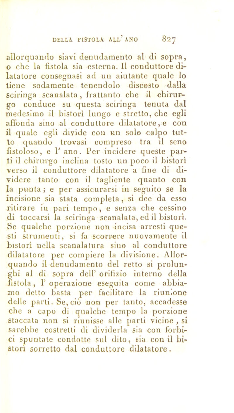 DELLA. fistola all’ano 82y allorquando siavi denndamento al di sopra, O che la fistola sia esleraa. Il conduttore di- lalatore consegnasi ad im aiutante quale lo lieue sodamente tencndolo discosto dalla sciringa scaualata, frattanto che il chirur- go conduce su questa sciringa tenuta dal medesimo il bistori lungo c stretto, che egli aflbuda sino al conduttore dilatatore,e con il quale egli divide cou un solo colpo tut- lo quando trovasi conipreso tra il seno fistoloso, e r ano. Per inciderc questc par- ti il cUirui'go inclina tosto un poco il bistori verso il conduttore dilatatore a fine di di- videre tanto con il tagliente quanto con la punta ; e per assicurarsi in seguito se la incisione sia stata compléta, si dee da esso ritirare in pari tempo, e senza che cessino di toccarsi la sciringa scanalata, cd il bistori. Se qualche porzione non incisa arresti que- sti strumenti, si fa scorr-ere miovamcnte il bistori nella scanalatura sino al conduttore dilatatore per compiere la divisionc. Allor- quando il denudaniento del relto si prolun- ghi al di sopra dell’ orifizio interno délia listola, 1’operazione eseguita corne abbia- mo dette basta per facilitarc la riunione delle parti. Se, ciô non per tanto, accadesse che a capo di qualche tempo la porzione Staccata non si riiinisse aile parti vicine , si sarebhe costretti di dividerla sia con forbi- ci spuntate condotte sul dite, sia con il bi- stori sorretto dal conduttore dilatatore.