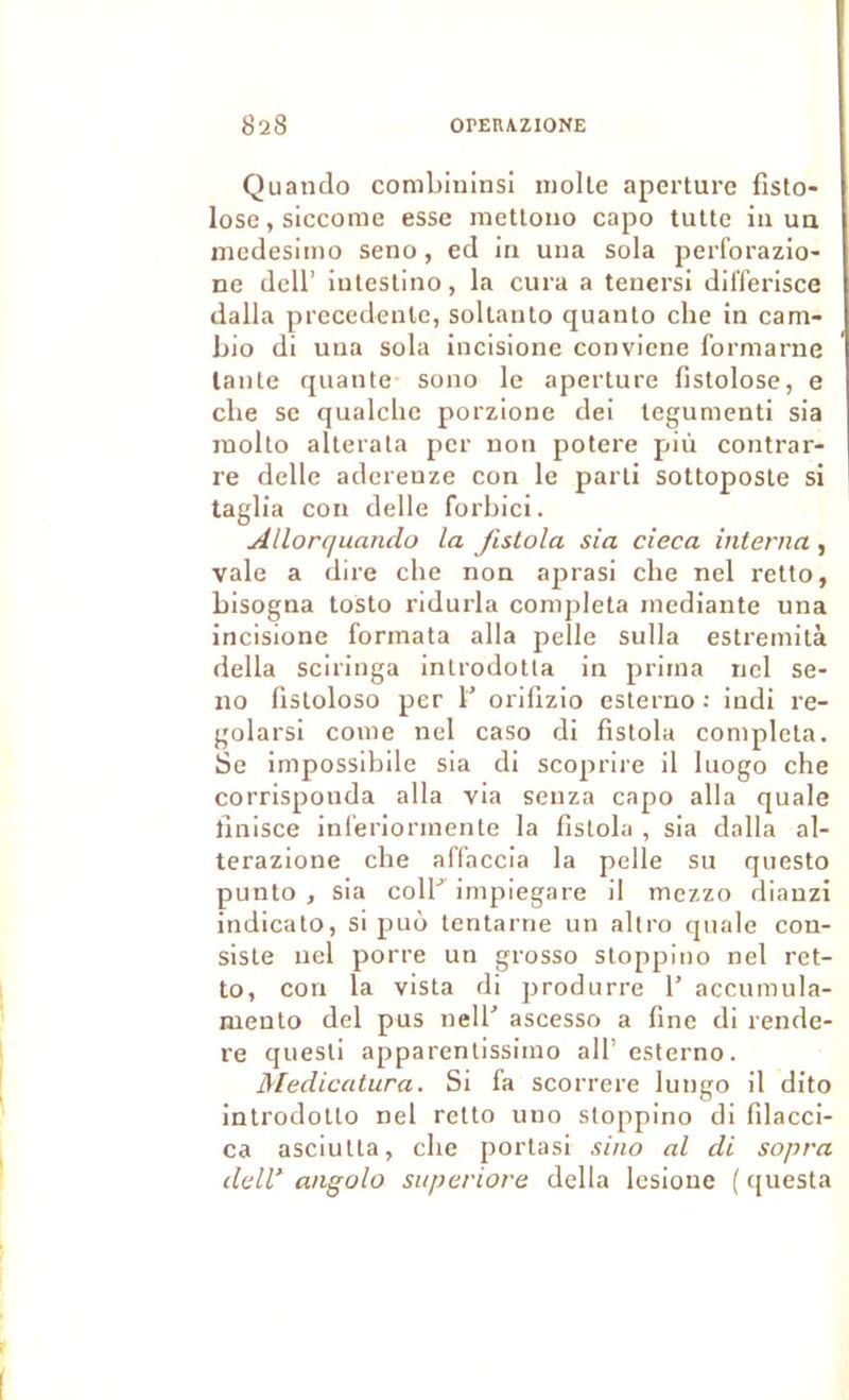 Quando combininsi moite aperture fisto- lose,siccome esse mettouo capo tulte iii ua medesimo seno, ed in una sola perforazio- ne deir iulestino, la cura a tenersi dil'ferisce dalla precedente, sollauto quanto che in cam- bio di una sola incisione conviene formarne tante quante sono le aperture fistolose, e che se qualchc porzione dei tegumenti sia luolto altéra ta per non potere più contrar- re delle adereuze con le parti sottoposte si taglia con delle forbici. Allorquando la fistola sia cieca interna, vale a dire che non aprasi che nel retto, bisogna tosto ridurla compléta mediante una incisione formata alla pelle sulla estremità délia sciringa introdotla in prima nel se- no fistoloso per b orilizio esterno : indi re- golarsi corne nel caso di fistola complota. Se impossibile sia di scoprire il luogo che corrispouda alla via senza capo alla quale finisce inferiormente la fistola , sia dalla al- terazione che affaccia la pelle su qiiesto punto J sia colb impiegare il mezzo dianzi indicato, si puô tentarne un altro quale con- siste nel porre un grosso stoppino nel ret- to, con la vista di produrre b accumula- mento del pus nelb ascesso a fine di rende- re quesli apparenlissimo ail’ esterno. Medicatura. Si fa scorrere lungo il dito introdolto nel retto uuo stoppino di filacci- ca asciutta, che portasi sino al di sopra deW angolo superiore délia lesioue ( ([uesta