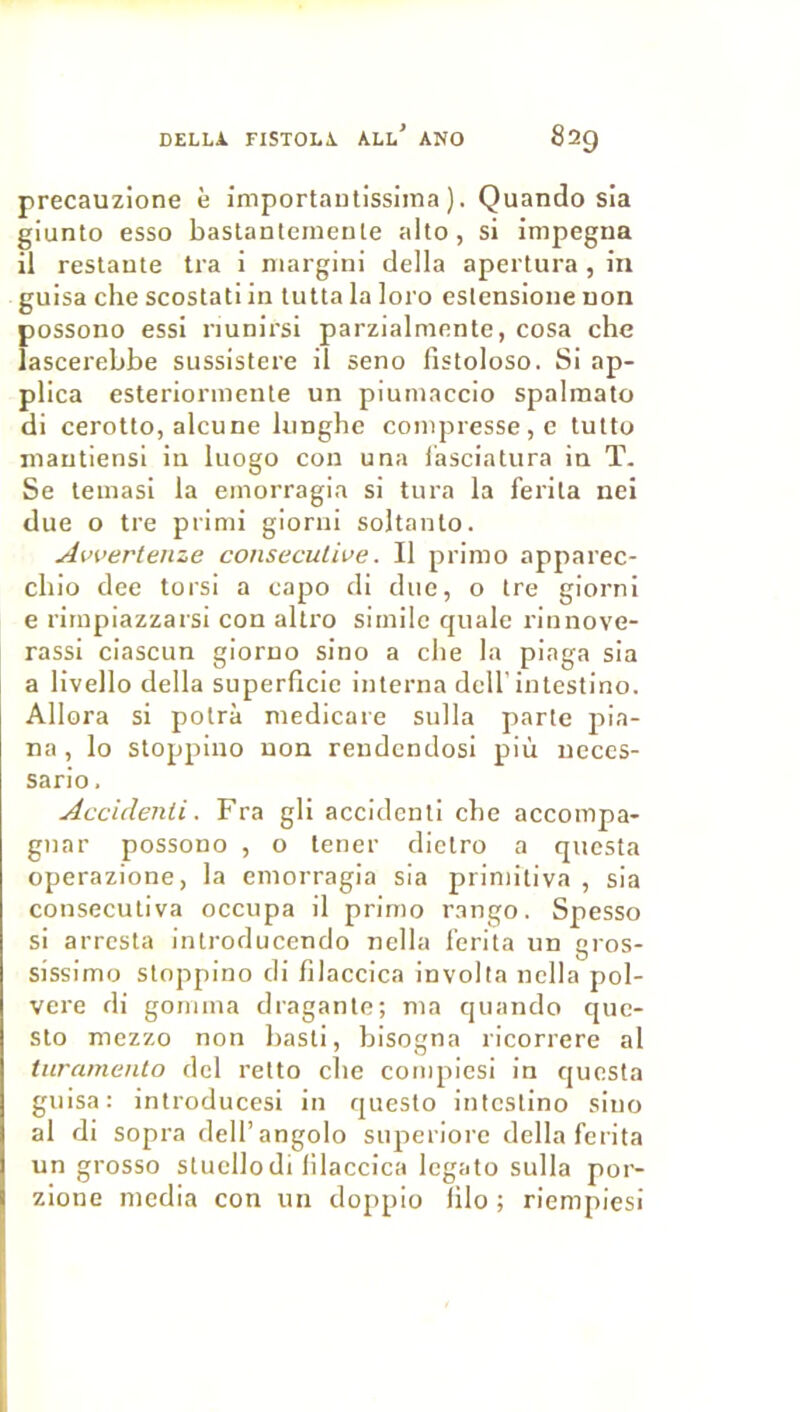 precauzione è importaiilissima ). Quando sla giunto esso bastanleinente alto, si impegna il restante tra i niargini délia apertura, in guisa che scostati in tutta la loro eslensione non possono essi nunirsi parzialmente, cosa che îascerebbe sussistere il seno fistoloso. Si ap- plica esteriormente un piuinaccio spalmato di cerotto, alcune Innghe compresse, c tutto niantiensi in liiogo con una i’asciatura in T. Se teinasi la einorragia si tura la ferita nei due O tre piimi giorni soltanlo. Awertenze consecutive. Il primo apparec- cbio dee torsi a capo di due, o tre giorni e rimpiazzarsi con altro siinilc quale rinnove- rassi ciascun giorno sino a cbe la piaga sia a livello délia superficie interna dell'intestino. Allora si potrà medicare sulla parte pla- na , lo sloppino non rendcndosl più ueces- sario. Acciclenii. Fra gli accidenll cbe accompa- gnar possono , o tener dietro a qucsta operazione, la einorragia sia priniitiva , sia consecutiva occupa il primo rango. Spesso si arrcsta introducendo nella l'erita un gros- sissimo stoppino di filaccica involta nella pol- vere di gomma dragante; ma quando que- sto mezzo non basti, bisogna ricorrere al turamento dcl retto cbe compiesi in questa guisa: introducesi in questo intestino sino al di sopra dell’angolo siiperiore délia ferita un grosso stuellodi lilaccica legato sulla por- zione media con un doppio filo ; riempiesi