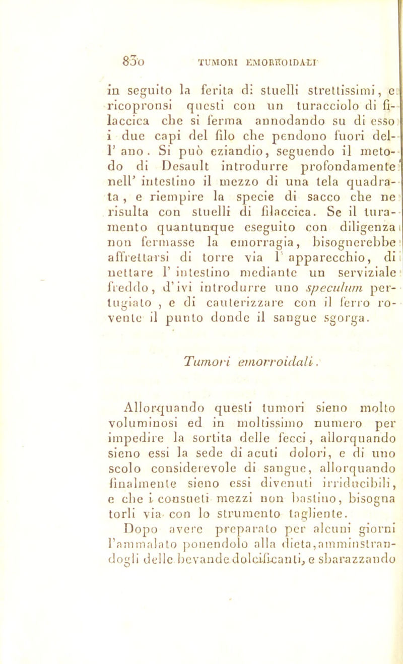 83ü ÏUMORI KMORÎÎOIDAtI iu seguito la ferita cl: sluelH slretlissimi, e ricopronsi qncsti cou un luracciolo di fi- laccica chc si l’eriua annodando su di esso i duc capi del filo che pendono f'uori del- r ano . Si pu6 eziandio, seguendo il ineto- do di Dcsault introdurre profondaniente nell’ iiitesliuo il mczzo di una lela quadra- la, e riempirc la specie di sacco che ne risulta cou sluelli di filaccica. Se il lura- ineuto quantunque cseguito con diligenzai non fermasse la emorragia, bisognerebbe ’ affreltarsi di lorrc via T apparecchio, di i nettare 1’ iiUeslino niediante un serviziale; IVeddo, d’ivi introdurre uno spéculum pcr- tugiato , e di caiiterizzare con il fcrro ro- venlc il puulo dondc il sanguc sgorga. Tumofi emorroidali. AlIorc{uando quesli tumon sieno molto volnmiuosi ed in nioltissiuio numéro per imperlire la sortila dclle fecci, aliorquando sieno essi la sede di acuti doloi'i, e di uno scolo considerevole di sanguc, aliorquando linalmenle sieno cssi divemili irridncibili, e che l consneli mezzi non baslino, bisogna torli via con lo struiueuto lagliente. Dopo avcrc prcparato per alciini giorni l’ammalato ponendolo alla dicta,amminslran- dogli dellc bcvande dolcdicanti, e sbarazzaudo