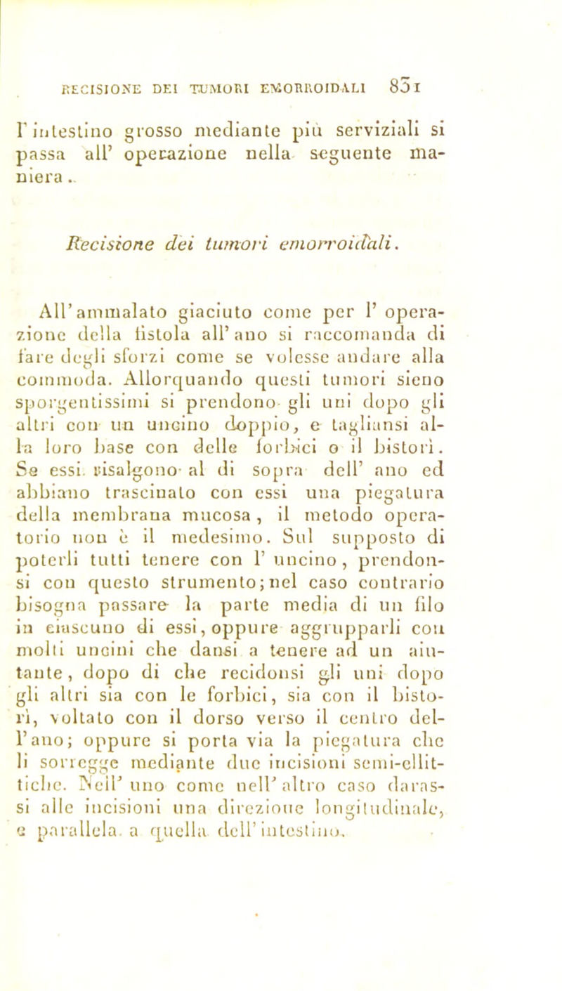 l’iiileslino grosso niediante più serviziali si passa ail’ opecazione nella scgueute ma- niera . Rccisione dei tumori emorroidali. Air ammalalo giaciuto conie per 1’ opera- zionc délia listola all’ano si raccomanda di l'are degli sforzi conie se volesse aiulare alla coinmoda. Allorquaiido qiiesli tumori sicno sporgeiUissiini si prendono gli uni dopo gli allri cou un uiicino doppio, e lagliansi al- la loro liase con dclle lorl>ici o il Jiistori. Se essi. risalgouo- al di sopra dcll’ ano ed alibiano Irasciualo con essi una piegalura délia inembraua mucosa, il inelodo opera- torio non è il niedesinio. Sul supposlo di poterli tutti tenere con 1’ unciiio, prendoii- si con questo struinento ; nel caso contrario hisogna possare la parte media di un lilo in eiiiscuno di essi,oppure aggrupparli cou molli uneini che dansi a tenere ad un aiu- tante, dopo di che recidonsi gli uni dopo gli altri sia con le forliici, sia con il bisto- rl, Vültato con il dorso verso il cenlro del- l’ano; oppure si porta via la piegatura che li soricggc inediante duc incisioni semi-cllit- ticbe. jNeir uno corne nell’altio caso darns- si aile incisioni una direziouc longitudinale, U parallela, a quella dell’intestiiio.