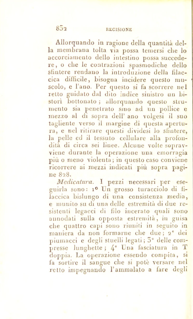 RECISIONE 85 2 Allorquanclo in ragioue dclla quanlità dél- ia meinbrana tolla via possa Icmersi clie lo accoi'ciaiiicuto dello iiilestino possa succcde- re, O elle le conlrazioni spasniodiclie dello slinlcre rendauo la introdiizione délia lilac- cica dillicile, bisogna incidere questo imi- scolo, c l’ano. Per queslo si fa scorrere nel reUo guidato dal dilo indice sinislro un bi- Slori botlonalo ; allorquando queslo slru- niento sia pencliato sino ad un pollice e inezzo al di sojii'a dcll’ ano volgesi il suo tagliente verso il inargine di quesla apertu- ra, e nel rilirare quesli dlvidesi lo slintere, la pelle cd il tessuto ccllulare alla prol'on- dità di circa sei liuee. Alcuue voile so^u’av- viene durante la operazione una eniorragia più O nieno violenta; in queslo caso convienc ricorrere ai niezzi iudicati più sopra pagi- ne 828. Medicalura. I pezzi necessari per ese- guirla sono: 1° Un grosso luracciolo di ii- laccica bislungo di una consislenza media, e niunito su di una dclle eslremità di due re- sistenli legacci di lilo inceralo quali sono üiinodali sulla opposla esli'einilà, in guisa cbe quatlro capi sono riunili in seguilo in maniera da non l'ormarne die due; 2° dei piumacci e degli sluelli legali; 5“ delle com- presse lungbelle ; 4° fasciatura in T doppia. La operazione esseudo conqiita, si la sorlire il sangue cbe si polè versare nel rctio impegnando l’ammalato a fare degli