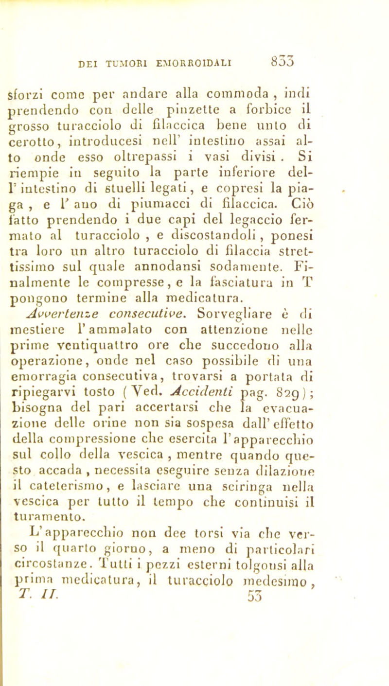 sforzi corne per anclarc alla comnioda , inrli prenclenclo coti delle pinzette a forbicc il grosso turacciolo di filaccica bene unlo di ceroUo, introducesi nell’ intesliuo assai al- to onde esso ollrepassi i vasi divisi . Si rienrpie in seguito la parte Inferiore del- r inlestino di stuelli legati, e copresi la pia- ga , e r aijo di piuniacci di filaccica. Ciô iatto prendendo i due capi del legaccio fer- mato al turacciolo , e discoslandoli , ponesi tra loro un altro turacciolo di filaccia stret- tissiino sul quale annodansi sodaniente. Fi- nalmente le compresse, e la fasciatura in T pongono termine alla medicatura. Avverteme consecutive. Sorvegliare è di inestiere l’ammalato con atlenzione nellc prime venliqualtro ore che succcdono alla operazione, onde nel caso possibile di una emorragia consecutiva, trovarsi a portata di ripiegarvi tosto (Ved. Accidenli pag. 82g); bisogna del pari accertarsi che la cvacua- zione délie orine non sia sospesa dall’cfietto délia compressione che esercita l’appareccbio sul collo délia vescica , mentre quando que- sto accada , nécessita eseguire senza dilazione il cateterismo, e lasciare una sciringa nella vcscica per lutto il tempo che continuisi il turamenlo. L’appareccbio non dee tors! via ebe ver- so il quarto gioruo, a ineno di particobiri circostanze. Tutti i pezzi esterni tolgonsi alla prima medicatura, il turacciolo medesimo, T. IL