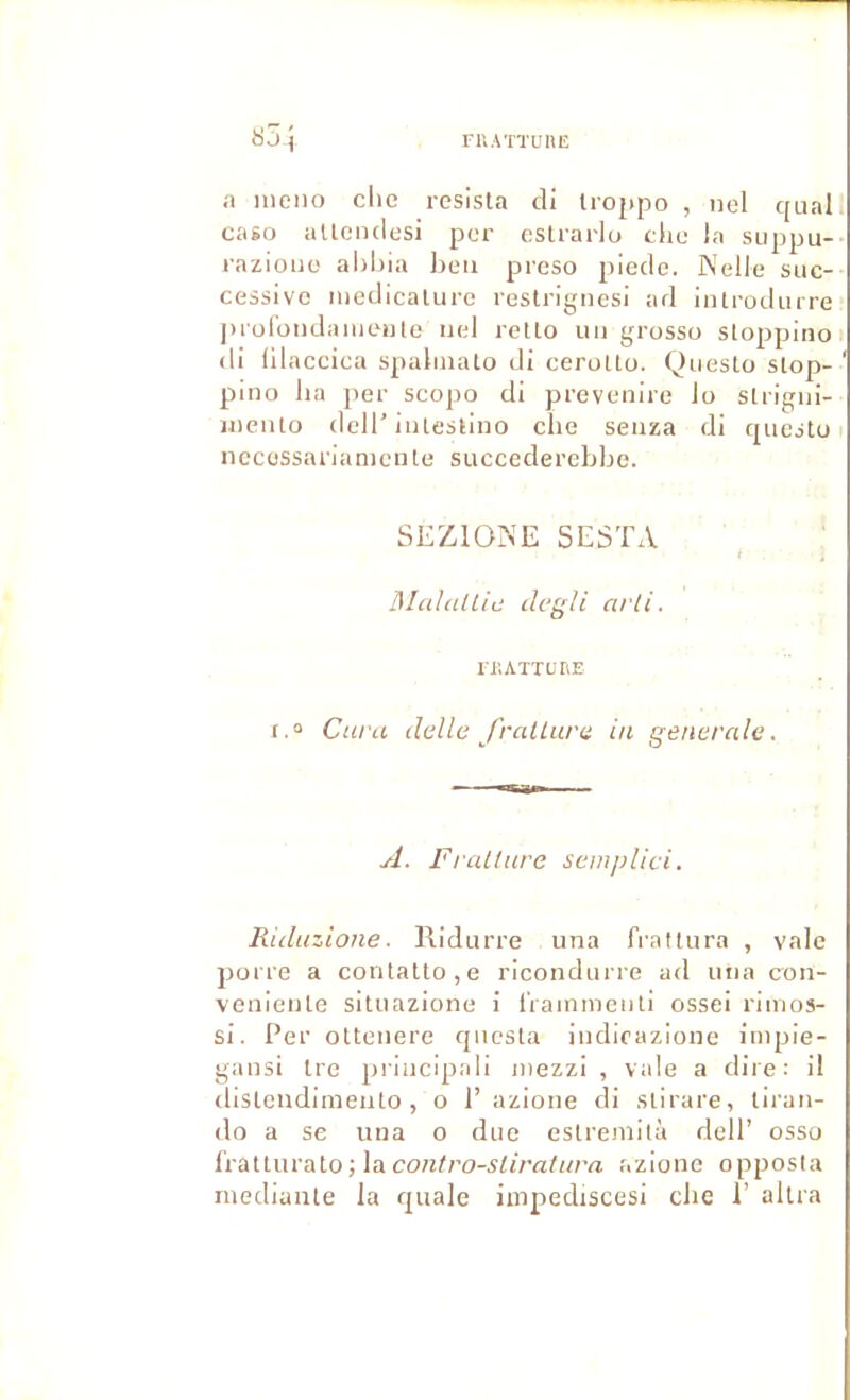 FUATTUnE 8 J ^ a ineiio clie résista di Irojipo , nel quai caso aUciulcsi per eslrarlu die In suppu- razloiio aliliia lieu preso piede. Nelle suc- cessive inedicalure restrignesi ad introduire jHürondnmeiile iiel retto lui grosso stoppino di ülaceiea spaliiiato di cerotto. Qiiesto stop- pino ha jier scopo di prevenire lo strigni- inento dell’intestino clic seiiza di questo nccüssarianicnte succederebbe. SEZIOIS’E SESTA l\IcdalLia degli arli. riiATTuriE 1.“ Cura dcllc fralLura in generale. A. Fralture semplici. Riduzione. Ridurre una frattura , vale porre a contatto,e ricondurre ad una con- veniente situazione i IVainmenti ossei rimos- si. Per ottenere qnesta indicazione impie- gansi tre principali inezzi , vale a dire: il distendimento , o 1’ azione di stirare, tiran- do a se una o due estremità dell’ osso l'rattiirato; laco/i//’o-s^/r«/«7’a azione opposla niediante la quale impediscesi che 1’ altra