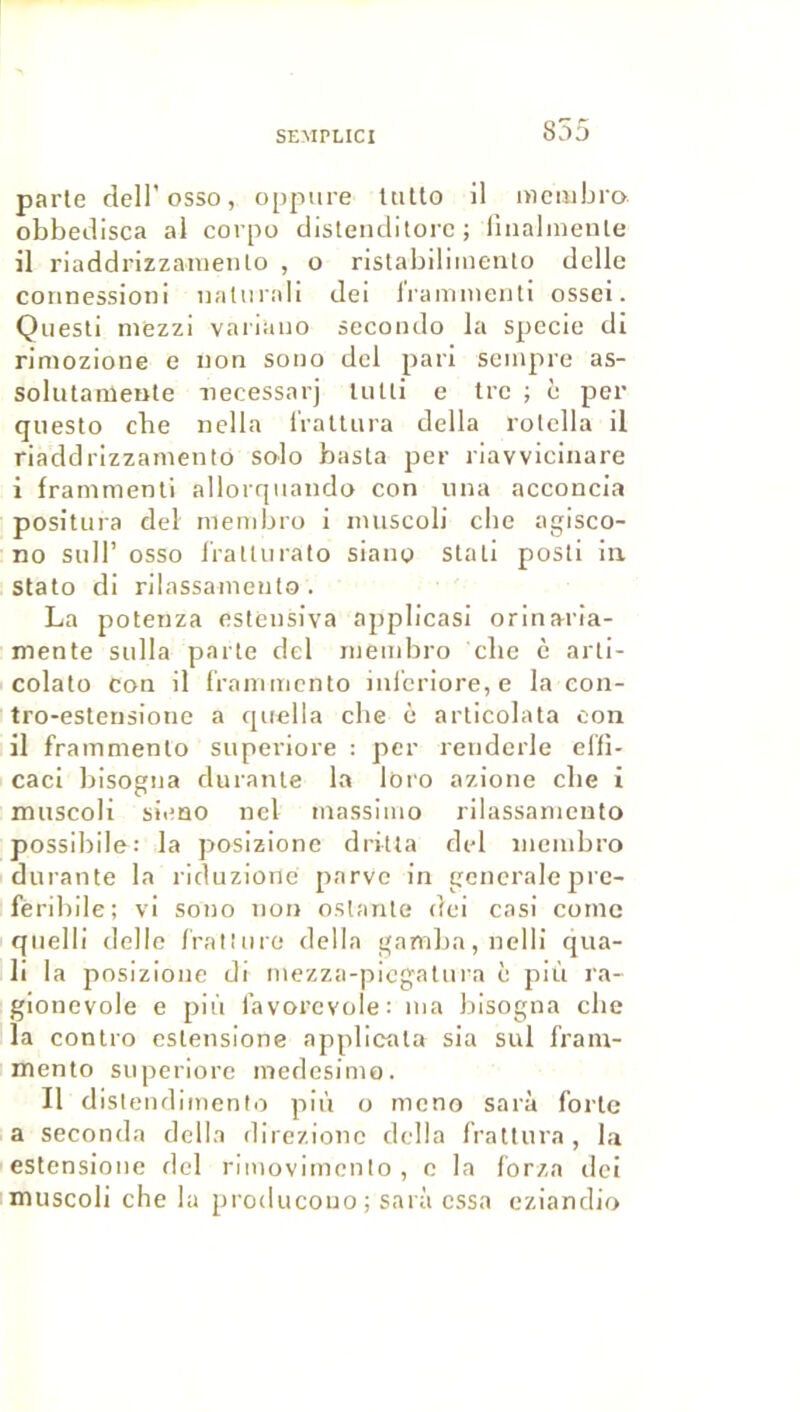 parte dell’osso, oppure UiUo il mcuibra obbetlisca al corpo dislenclilorc ; lliialiDente il riaddrizzanieiito , o nstabiliinento délie connessioni naliirali dei Irammeiiti ossei. Questi niezzi vanaiio secoiulo la specie di rimozione e non sono del pari seinpre as- solutameiite necessarj UiUi e tre ; è per questo elle nclla IValUira délia rotclla il riaddrizzanieiito solo basta per riavvicinare i franimenti allorqnando con uiia acconcla positLira del menibro i iiniscoli cbe agisco- no suir osso l'ratliirato siano stati posti in stato di rilassaniento . La potenza esteiisiva applicasi oriiiaria- mente siilla parte del inemliro cbe è arti- colato con il ('raiiuiicnto iiil'eriore, e la con- tro-estensione a qiiella cbe è articolata con il framniento siiperiore : per reiiderle elfi- caci bisogiia durante la loro azioiie cbe i miiscoli sieno iicl massiino rilassaniento possiblle: la posizione dritta del ineuibro durante la riduzione parve in generalejirc- feribile; vi sono non oslante dei casi corne qnelli delie frat'nre délia gamba, nelll qua- li la posizione di niezza-picgatnra è plù ra- gionevole e più iavorcvole: ma lilsogna cbe la contro estensione applicata sia sul frain- mento superiorc niedesinio. Il distend Imenio plù o meno sarà forte a seconda délia direzionc délia fraltura, la estensione del riinovlmcnto , c la forza tici muscoli che la producono; sarà essa cziandio