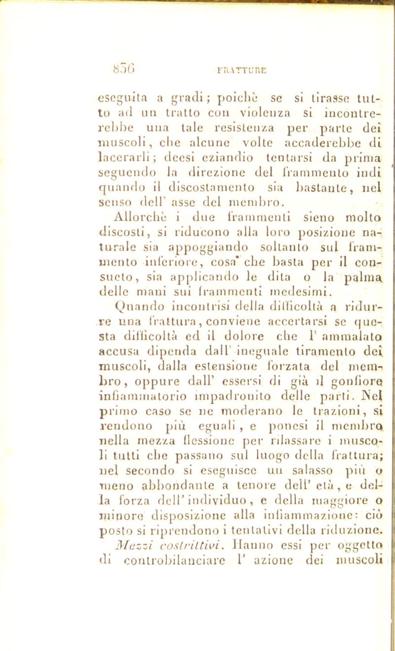 S?)() escguita a gradi ; poiclic sc si tirasse liU- lu ad un Iratto coii violcnza si incoiUre- rchiîe una taie resistenza per parte dei imiscoli, elle alcune volte accaderebbe di lacerarli; deesi eziandio tentarsi da prima seguendo la direzione del IVammeuto indi qiiando il discostaniento sia bastaute, nel seiiso deir asse del inembro. Allorcbè i due Iraiumeuti sieno molto discosti, si riducono alla loro posizioue na- turale sia appoggiando soltanto sul Irani- uiento iul'eriore, cosa' cbe basta per il con- sucto, sia applicamlo le dita o la palma delle niani sui Irammenti inedesimi. (duando incontrisi délia dillicoltà a ridur- re una l'raltura, conviene accertarsi se (juc- sta dillicoltà ed il dolore cbe 1’ ammalato accusa dipenda dall’ ineguale tiranicnto dei nuiscoli, dalla estensione l’orzata del niera- bro, oppure dall’ essersi di già d gonliorq inbararaatorio impadrouito delle parti. Nel primo casü se ne moderano le trazioni, si rendono più eguali , e poiiesi il membre* iiella mezza llessione per rilassare i musco- li tutti cbe passauo sul luogo délia irallura; iiel secondo si eseguisce un salasso più o meno abbondante a tenore dell’clù,e dél- ia forza deir iudividuo, e délia maggiore o minore disposizione alla inliammazionc; ciô poste si riprendono i tentalivi délia ritluzione. j\[ezzi roslriltivi. llanno essi per oggetto di controbilauciarc 1’ azionc dei nuiscoli