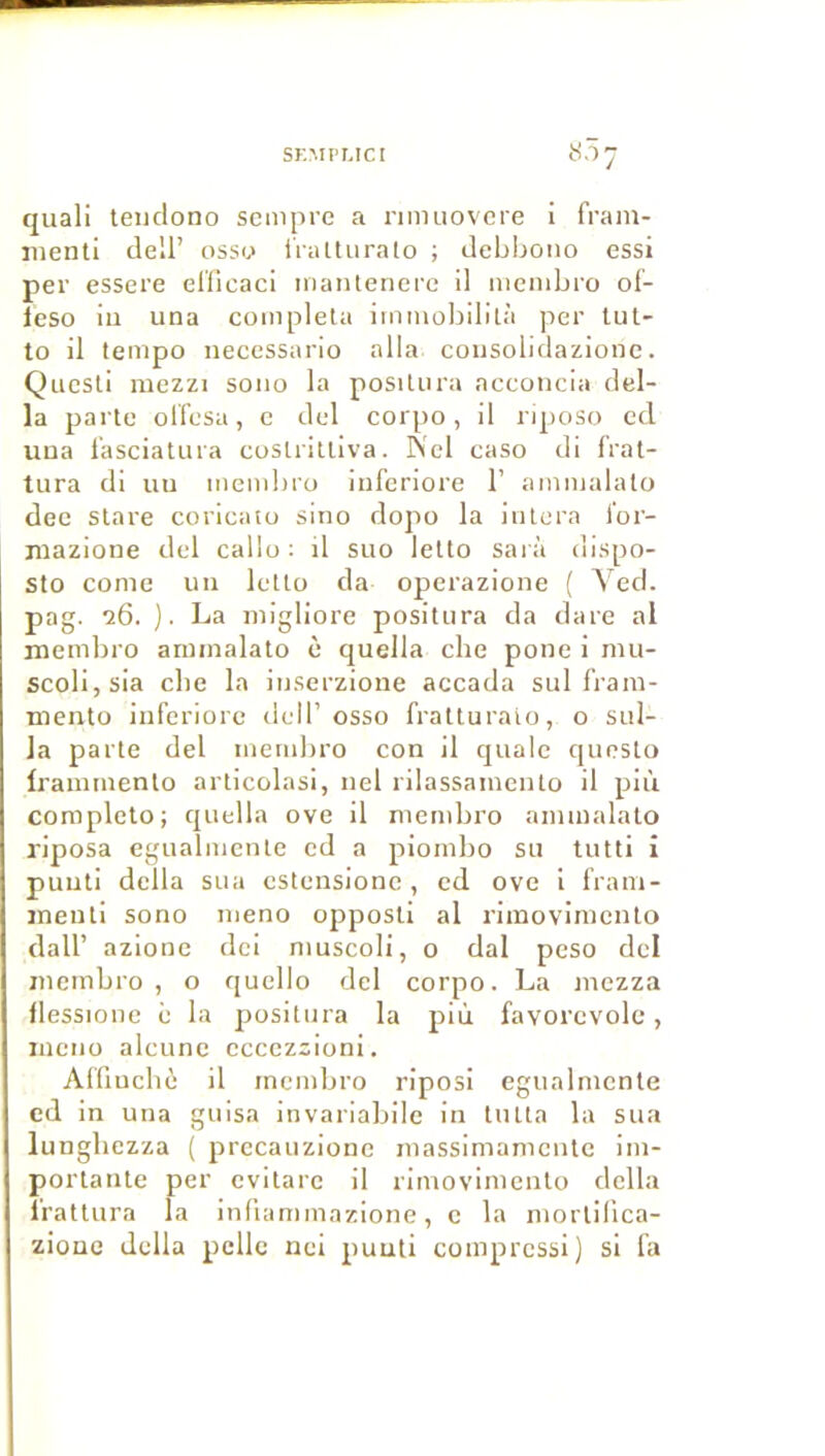 SK.MPUCI 807 quali teuclono scmpre a nnuiovcre I frain- inenti dell’ ossu iraUuralo ; debboiio essi per essere ellicaci inaïUeiiei'c 11 nienibro of- Icso iu una compléta iinmobilità per lul- to il tempo necessario alla coiisolidazionc. Qucsti mezzi sono la positura acconcia dél- ia parte olfesa, e del corpo, il riposo cd uua l’asciatura costrittiva. IS'cl caso di frat- tura dl uu membro iufcriore 1’ ammalato dec stare coricato sino dopo la intora l'or- niazione del callo ; il suo letto sarà dispo- Sto conie un letto da operazione ( Yed. pag. '26. ). La migliore positura da dare al membro ammalato è quella che pone i mu- scolijsia elle la iiiserzione accada sul l'ram- mento iuferiorc dell’osso fratturaio, o sul- la parte del membro con il quale questo Irammento articolasi, nel rilassamento il più complclo; quella ove il membro ammalato riposa egualmente ed a piombo su tutti i puuti délia sua cstensionc , cd ove I fram- ineuti sono meno opposti al rimovimento dair azione dei muscoli, o dal peso del membro , o qucllo del corpo. La mezza llessione è la positura la più favorcvolc, ineno alcunc cccczsioni. Alfiuchè il membro riposi egualmente cd in una guisa invariabilc in tutta la sua lungliezza ( prccauzionc massimamcnlc im- portante per cvitarc il rimovimento délia irattnra la infiammazione, c la mortilica- ziouc délia pelle nei puuti compressi) si fa