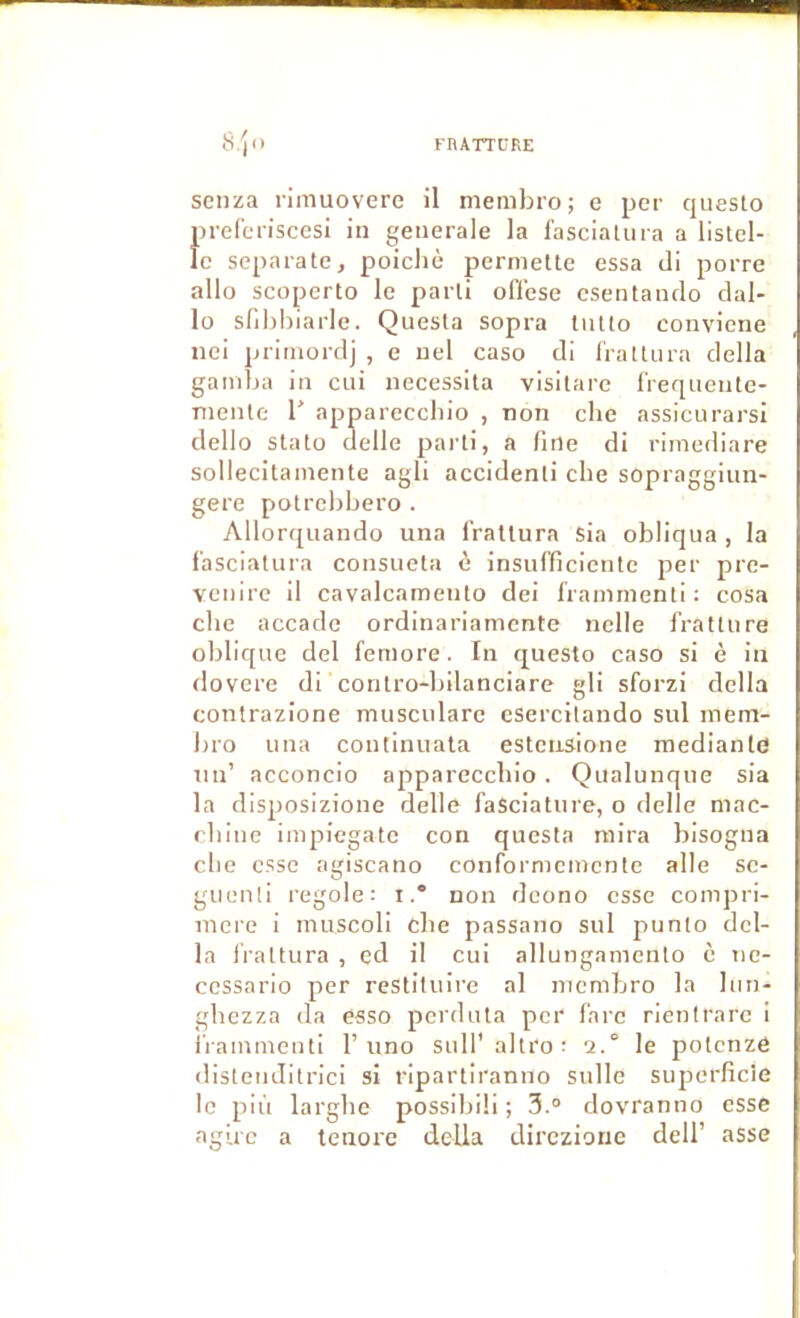 senza rimuoverc il membro; e per questo prefcriscesi in generale la fascialura a listel- le separate, poichè permette essa tli porre allo scoperto le parti ofiese csentando clal- lo sllbbiarle. Quesla sopra intto conviene nei primorclj , e uel caso tli IratUira délia gaiidja in cui nécessita visitare f'reqneute- nientc 1' apparecchio , non clie assicurarsl dello stato delle parti, a fine di rimediare sollecitainente agit accidenli cbe sopraggiun- gere potrcbbero . Allorquando una l’rattura sia obliqua , la f'asciatura consueta è insufficiente per pre- vciiire il cavalcamento dei Iraimnenti ; cosa cbe accade ordinariamcntc nclle fratture oblique del femore. In questo caso si è in dovcre di coritro-l)ilanciare gli sforzi délia contrazione muscularc esercilando sul mem- bro una continuata esteiisione mediantfi un’ acconcio appareccbio . Qualunque sia la disposizione delle faSciature, o delle mac- cbliie impiegate con questa mira bisogna cbe esse agiscano confornmmcnte aile sc- guenli regole: i. non dcono esse compri- mcre i muscoli cbe passano sul punlo dél- ia IValtura , ed il cui allungamento è ne- ccssario per restituire al membro la Iim- gbezza (la esso perduta per l'arc rienlrarc i i'rammenti T uno sull' altro : 2.° le potenze distendilrici si ripartiranno sulle sujmrfîcie le più largbe possibili ; 3.° dovranno esse agirc a tenore délia dirczionc dell’ asse