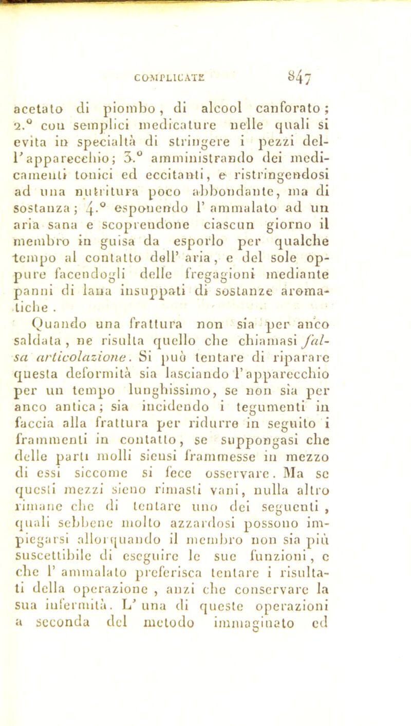 acetülo cli piombo, tli alcool canforato ; 2.“ cou seinplici nieclicalure «elle cjiiali si évita iti speciallà di stringeie i pezzi del- l'apparecclilo; 5.“ ainministrando dei mcdl- caineuli tonici ed eccitanti, e ristringendosi ad ima mitiltura poco al)bo«da«te, «ia di sostanza ; 4-° espoiiendo 1’amnialato ad un aria sana e scoprendone ciascun giorno il rneiubro in guisa da esporlo per qualche •tempo al contalto dell’ aria, e del sole op- pure facendogli delle IVegagioni inediante panui di laua insuppati di sostanze aroma- ticlie . Quaiido una IVaüiira non sia per anco saldata , ne risulla quello cbe chiamasi fal- sa arlicolazione. Si puo tentare di riparare questa del’ormilà sia lasciando l’appareccbio per un tempo luugbissiino, se non sia per anco antica ; sia iiicideudo i tegumenti in faccia alla fratlura per ridurre in seguilo i frammenli in conlatlo, se suppongasi cbe delle parti molli sicusi l'rainmesse in mezzo di cssi siccome si lece osservarc. Ma se qucsii mezzi sieno rimasli vani, nulla altro rimanc cbe di tentare uno dei seguenti , quali sebbene molto azzardosi possono im- piegarsi alloi quando il memlu'O non sia più suscettibile di eseguire le suc fiinzioni, c cbe 1’ ammalato preferisca tentare i risulta- ti délia operazionc , anzi cbe conscrvarc la sua luiermità. L’una di queste operazioni a seconda del inctodo imiuaginato ctl