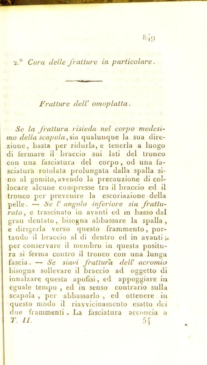 2.° Cura delle J'raltiive in particolarc. Fralture delV omoplaLla. Se la J'ratlura risieda nel corpo medesi- mo délia scapola,s\ix qualunque la sua clire- ziouc, basta per riclurla, e leuerla a luogo di lermare il braccio sui lali del Irouco con una l’ascialura del corpo, od una l'a- scialui'a rololala prolungala dalla spalla si- no al gomilo, aveudo la precauzione di col- locarc alcuue coiiiprcsse tra il braccio ed il trouco per prevcnire la escoriazione délia pelle. — Se V angolo inferiove sia fvatlu- ralo, e trasciriato in avanli ed in basso dal grau denlatü, bisogna abbassare la spalla, e dingcrla verso queslo fraramcnto, por- tandü il braccio al di deulro ed in avauli per couservarc il mcinbro in quesla posilu- ra si l’ernia conlro il Ironco con una lunga fascia. — Se sUwi J'rallura dell’ acrornia bisogna sollevare il braccio ad oggetto di iunalzare. quesla apofisi, ed appoggiare iti cguale tempo , ed in seuso coulrario sulla scapola , per abbassarlo , ed oUeriere in queslo niodo il riavvicinamcnlo esatlo dci due rraminenli . La fasciatura acconcia a