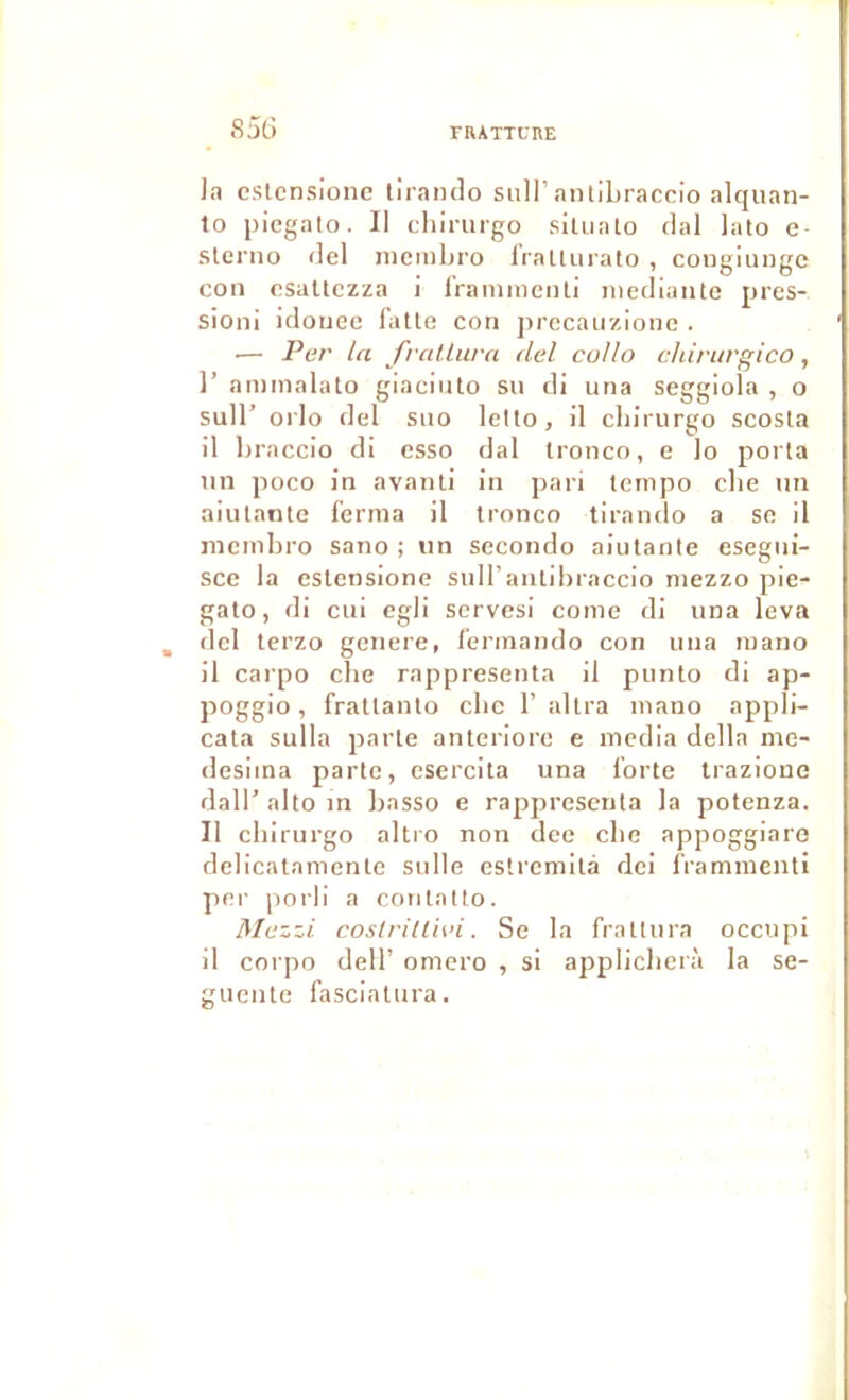 8JÜ Ja cslcnsionc liranclo siill’anliLraccIo alquan- 10 piegato. Il clilrurgo sîluato clal lato e- slerno del nicmbro IVallurato , congiungc cou osaltczza i l’ramiiieiili niediaiite pres- sion! idonec faite con jirecaiizionc . .— Per la frallurn del collo cldrurglco, 1’ aminalato giacinlo su di una seggiola , o suir orlo del siio lelto, il chirurgo scosla 11 braccio di esso dal tronco, e lo porta un poco in avanti in pari tempo clie un aiulante ferma il troneo tirando a se il mcmbro sauo ; un secorulo aiulante esegui- sce la eslensione sull’aulibraccio mezzo pie- gato, di cui egli serves! corne di una leva del lerzo genere, ferinando con una mano il carpo clie rappresenta il punto di ap- poggio, fratlanlo clic 1’ allra mano appli- cata sulla parte anteriorc e media délia me- desiina parte, esercita una forte Irazioue daU’altoin Iiasso e rappresenta la potenza. Il chirurgo altro non dee cbe appoggiare delicalamenle sulle eslremilà dei frammenli per jiorli a coutatto. Mezzi coslritlh’i. Se la frallura occupi il corpo deir omero , si applicbcrà la se- guentc fascialura.