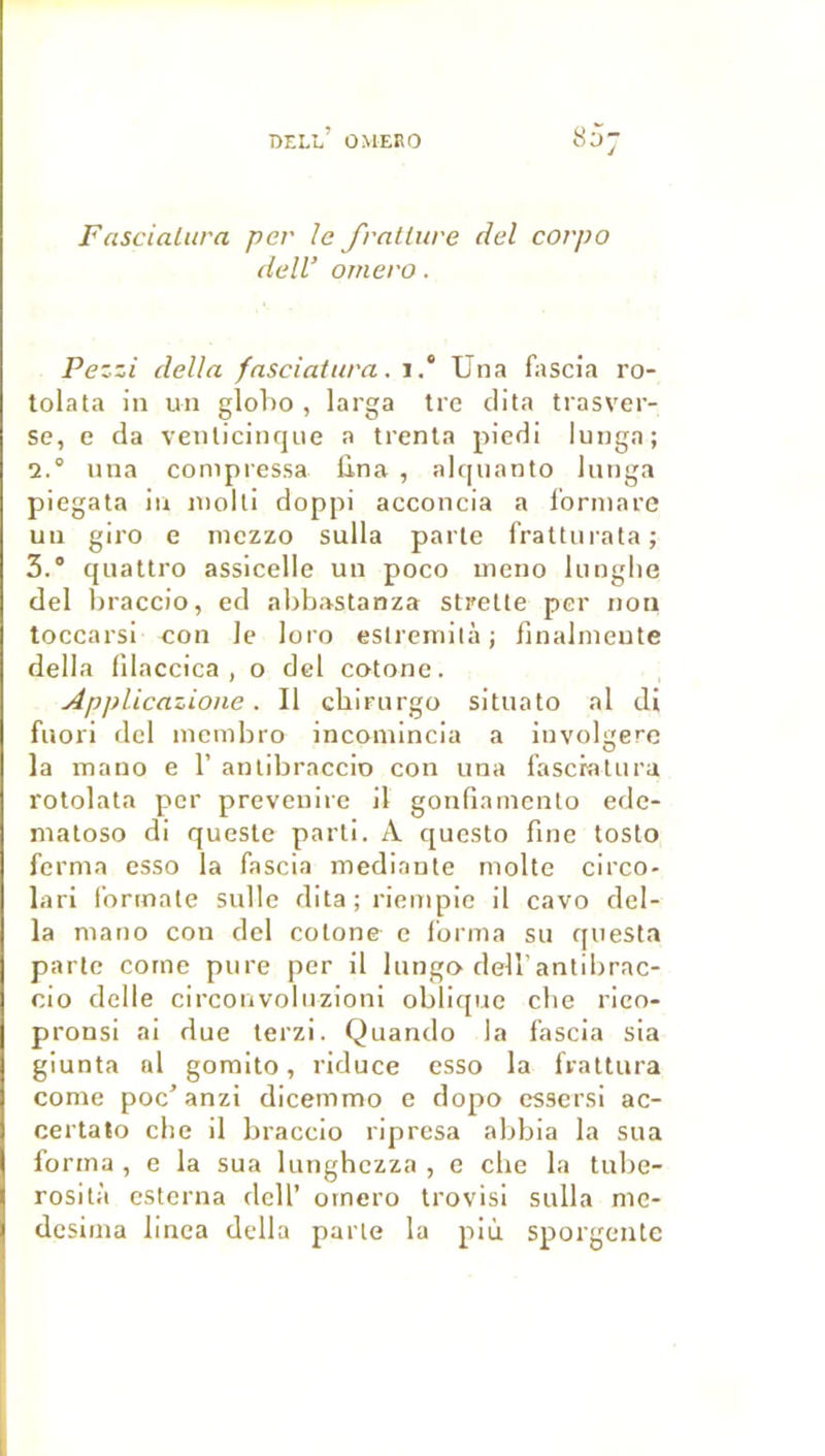 Fascialitra per le frntture del corpo delV omero. Pezzi délia fnsciaiura. i.“ Una fascia ro- tolata in un globo , larga tre clita trasver- se, e da venlicitujue a trenla piedi lunga; 1° una compressa lina , alcpianto lunga piegata in molli doppi acconcia a l’ormare un giro e mczzo sulla parle fratliirala; 3.° quattro assicelle un poco meno lunglie del hraccio, ed abbastanza stretle per non toccarsi con le loro eslreniità ; finalnieute délia (Ilaccica , o dcl cotonc. Applicazione. Il cbirnrgo situato al di fuori dcl incmbro incomincia a involgerc la mano e 1’ anlibraccio con una l’ascralura rotolala per prevenire il gonfiainenlo edc- nialoso di quesle parti. A questo fine tosto ferma csso la fascia mediante molle circo- lari formale sulle dita ; riempie il cavo dél- ia mano con dcl colone c forma su questa parle corne pure per il lungo dell’antibrac- cio delle circonvoluzioni obli([uc cbe rico- pronsi ai due terzi. Quando la fascia sia giunta al gomito, riduce esso la frattura corne poc’anzi dicemmo e dopo cssersi ac- certato clic il braccio riprcsa abbia la sua forma , e la sua lunghczza , c che la tube- rosità esterna dell’ omero trovisi sulla me- dcsima linea délia parle la più sporgentc