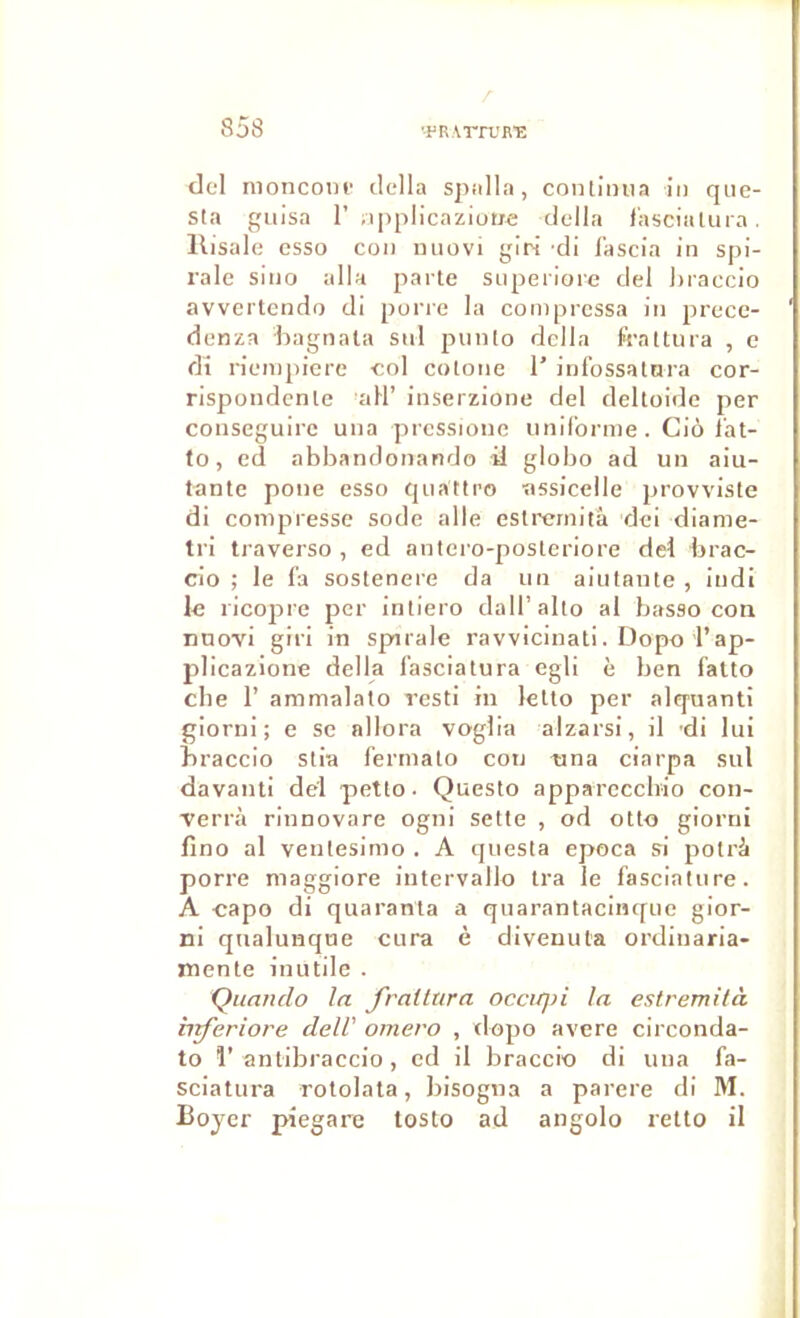 dcl nioncom- délia spalla, continua in qiie- sta giiisa r opplicaziutjre délia l'asciatnra. llisale csso con niiovi giri ’di fascia in spi- rale sino alla parte superiore del hraccio avvertendo di porie la compressa in prece- denza hagnala sid piinto délia frattiira , e di rieinpiere col cotone T infossattira cor- rispondente aH’ inserzione del deltoide per conseguire una pressionc uniforme. Ciô l’at- to, cd abbandonando il globo ad un aiu- tante pone esso quattro assicelle provviste di compresse sodé aile estrcrnità dci dianie- tri traverso , ed antero-posteriore del brac- cio ; le fa sostenere da un aiutante , iudi le ricopre per intiero dall’alto al basso con nnovi giri in spirale ravvicinati. Dopo l’ap- plieazione délia fasciatura egli è ben fatto che r ammalato resti in lelto per alquanti giorni ; e se nllora voglia alzarsi, il -di lui hraccio stia fermato con tina ciarpa sul davanti del petto- Questo apparccchio con- Terrà rinnovare ogni sette , od otto giorni lîno al ventesimo . A questa epoca si potrà porre maggiore iutervallo tra le fasciature. A capo di quaranta a quarantacinque gior- ni qnalunque cura è divenuta ordinaria- mente inutile . Quauclo la frailura occirj)i la estremità b^eriot'e delV oniero , dopo avéré circonda- to r antibraccio, ed il braccio di una fa- sciatura rotolala, bisogna a parère di 31. Boyer piegare tosto ad angolo retto il