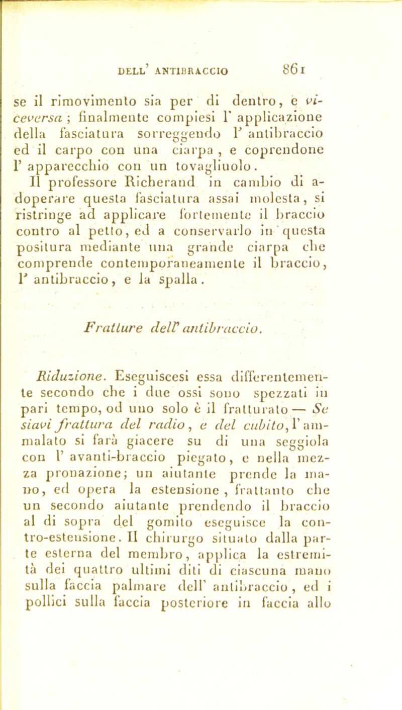 se il rimovimeulo sia per dl denlro, c vi- ceversa ; finalmeutc cornpiesl 1 applicazione délia fasciatura sorreggeudo 1’ anlihraccio ed il carpo con una ciarpa , e coprcndone r appareccliio cou un tovagliuolo. Il professore Richeraud in caniLio dl a- doperare quesla fasciatura assai molesta, si ristringe ad applicare l'ortemente il braccio contro al petio, ed a conservarlo in questa positura mediante una grande ciarpa clie comprende contemporaneamente il braccio, r antibracclo, e la spalla. Fratlure delV anlibvaccio. Riduzione. Eseguiscesl essa differenlenien- te secondo che i due ossi sono spezzati in pari tempo, od uiio solo è il fratluralo— Su siavi frallura del radio, a del cuhilo,\' an\- malato si farà giacerc su di una seggiola con r avanti-braccio piegato, e nella mez- za pronazlone; un aiutnnte prende la ma- no, efl opéra la estensione , frattanto che un secondo aiutantc prendendo il braccio al di sopra del gomito escguisce la con- tro-estensione. Il chirurgo siluato dalla par- te esterna del mendjro, applica la estremi- tà dei quattro ultimi diti di ciascuna luano sulla laccia palmare dcll’ anti'jraccio , ed i pollici sulla laccia posteriore in laccia allô