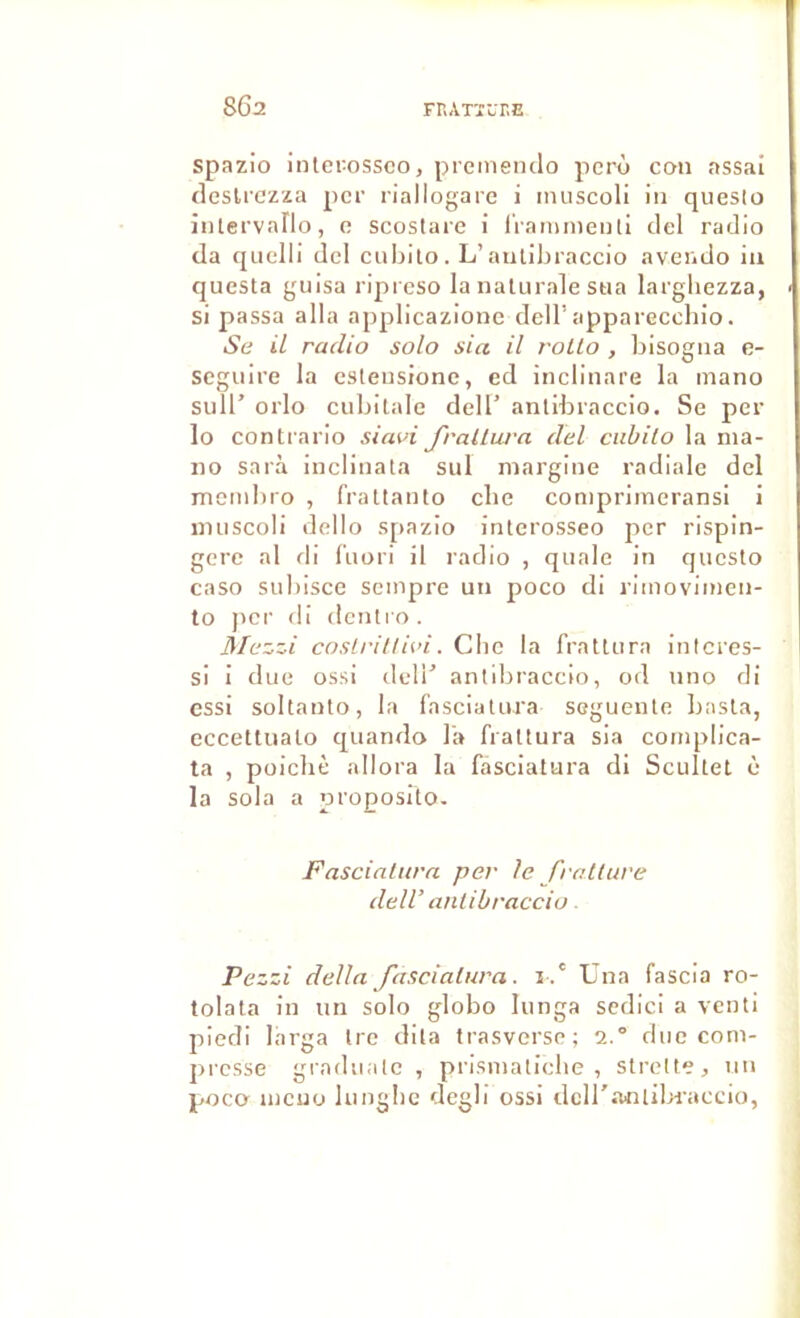 spRzio interossco, preineiido pcro con RSSai desUczza per riallogare i inuscoli in queslo intervallo, c scostare i i'raminenti ciel radio da cjLielli del eubito. L’antihraccio avendo ia questa guisa ripreso la nalurale stia largliezza, si passa alla applicazione clell’apparecchio. Se il radio solo sia il rolLo , bisogna e- scgiiire la esleiisionc, ed inclinare la mano suir orlo cubilale deU’ antibraccio. Se per lo conti ario siavi frallura del ciibilo la nia- no sarà inclinala sul niargine radiale del membro , fraltanto clie conipriineransi i niiiscoli dello spazio interosseo per rispin- gcrc al di lïiori il radio , qiiale in queslo caso subisee seinpre un poco di riinoviincn- to Jicr di dcnti'o. Mezzi coslrillii’i. Cbe la frallura interes- si i due ossi delT anlibraccio, od uno di essi sollanlo, la fascialura seguenle basla, eccetUialo cj^uando l'a frallura sia coniplica- ta , poichè allora la fascialura di Scullet è la sola a proposlto. Fascinhtra per le fratluve delV anlibraccio. Pezzi délia fascialura. i .' Una fascia ro- tolala in un solo globo lunga scdici a venli piedi larga Ire dita trasverse; 2.° duc com- presse gi'aduale , prismalicbe , stretle, un poco uiciiü lunglic degb ossi dcU'anliln'accio,