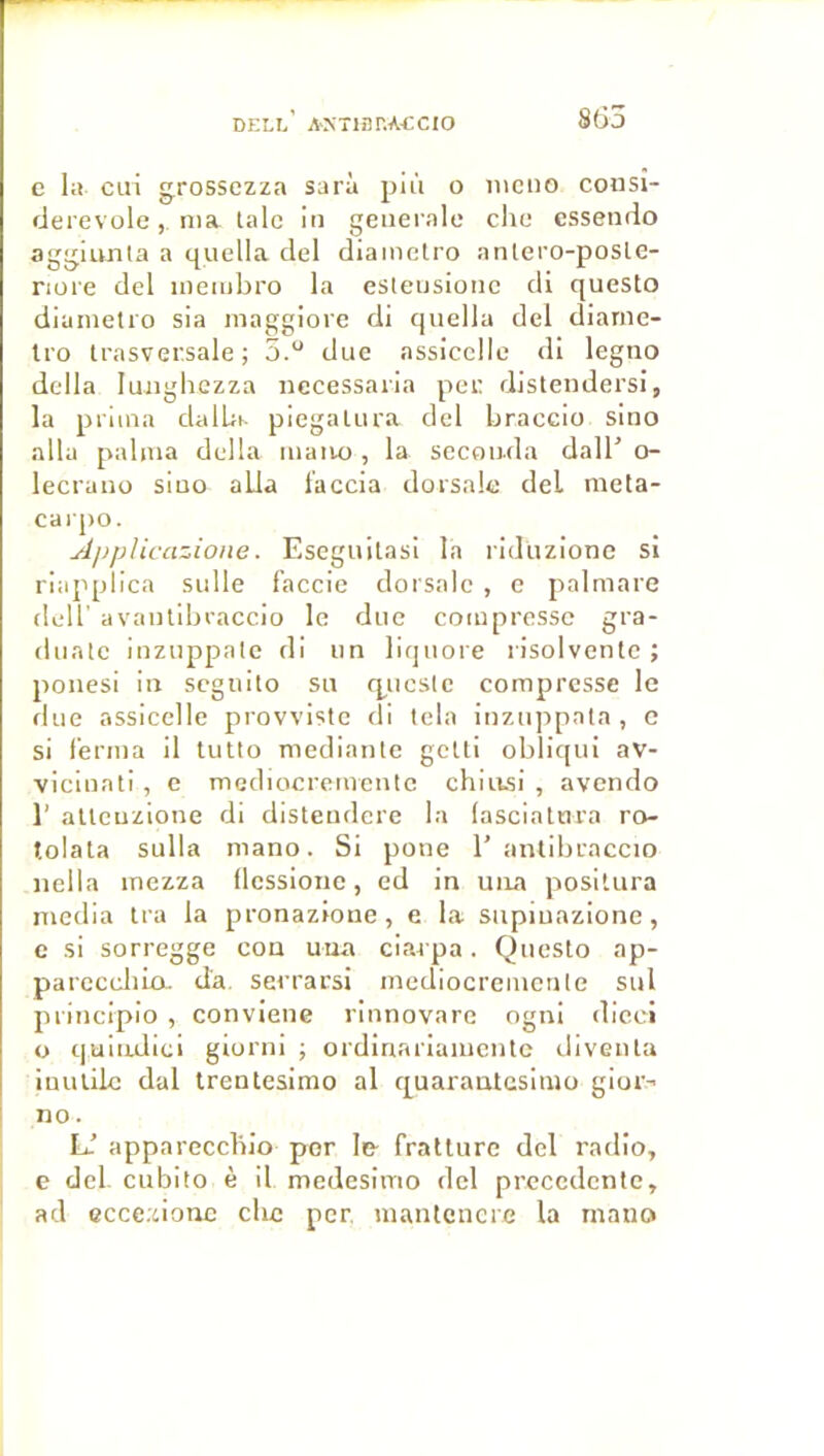 DELL AXTlflr.ACCIO 8Ü3 e la cui grossczza sarà plù o iiicno consi- derevole, nia laïc in generale clic essendo aggiunta a quella del diainctro antero-posle- nore del inembro la esleusionc di questo dianietro sia maggiore di quella del dianic- Iro Irasver.sale ; 5.“ duc assicellc di legno délia luiighczza necessaria pet; distendersi, la prima dalla piegalura del braccio sino alla palnia délia maiio, la seconda dall' o- lecrano sino alla l’accia dorsale del meta- carpo. Âpplicazione. Eseguitasi la ridüzione si riapplica sulle f'accie dorsale , e palmare deir avantibraccio le duc compresse gra- diintc inznppalc di un liquore risolventc ; ponesi in seguito su q^ueste compresse le fine assicelle provvistc di Icla inznppnta, c si ferma il lutlo mediante getti obliqui av- vicinati , e mediocremcnlc chiasi , avendo 1’ allcuzione di disteudere la (asciatura ro- tolala sulla mano. Si pone 1’ antibraccio iieila mezza (Icssione, ed in una positura media Ira la pronazione, e la siipiuazione, c si sorregge cou uua ciai pa. Questo ap- parcccliia. d'a. serrarsi mediocremcnle sul principio , conviene rinnovare ogni dicci O quiiulici giorni ; ordinariaiucntc divenla iuulilc dal trenlesimo al quarantcsinio gior- no . U appareccblo por le- fratture del radio, e del cubito è il medesimo del precedente, ad ccce.donc che per, uiantcncrc la mano