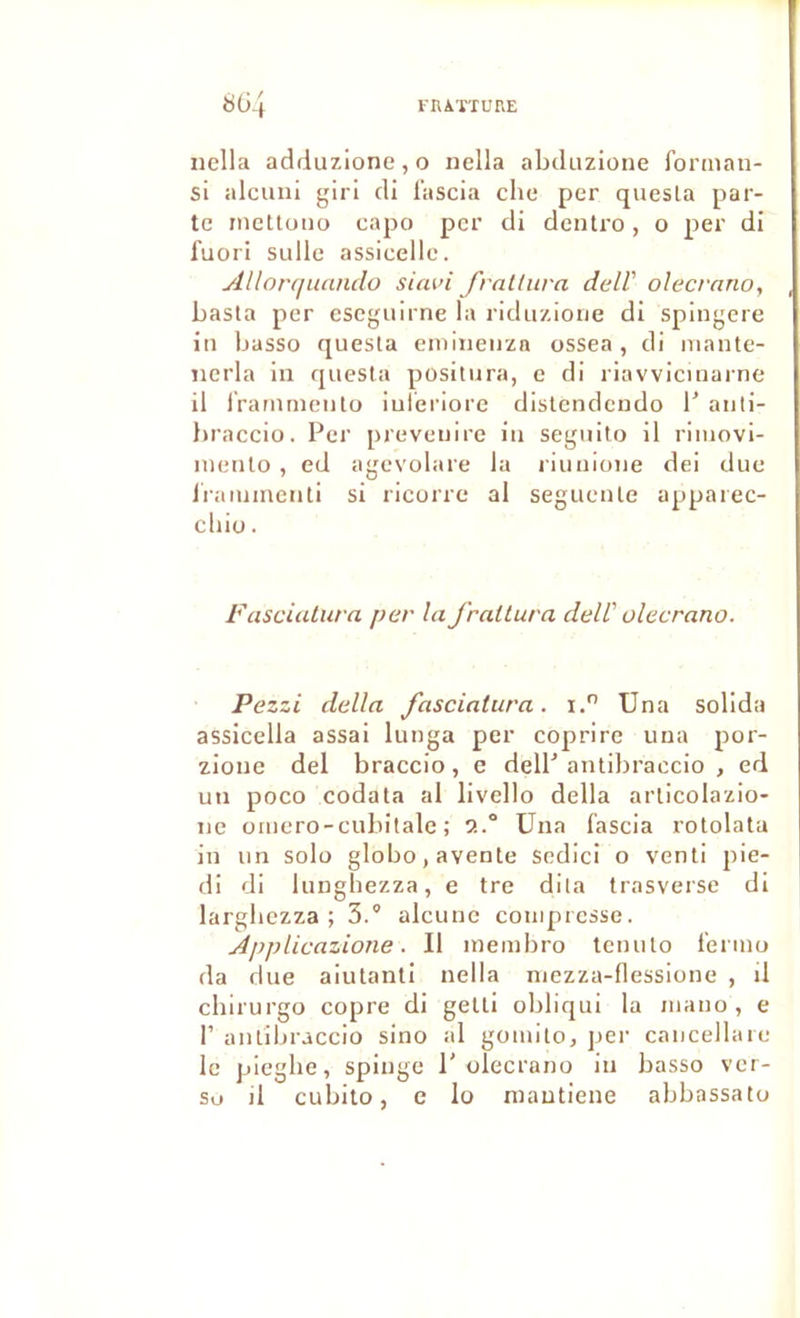 rHAÏTURE 804 nella adduzione, o nella abduzione forman- si alciini girl di lascia elle per quesla par- te ineltuno capo per di dentro, o per di fuori sulle assicelle. Allonjuanclo sifwi fraltiira delV olecrano, basta per eseguirne la ridiizioiie di spingere in basse quesla enilneiiza ossea, di mante- îierla in quesla posiliira, e di riavviciuarne il rramrnculo iuleriore dislendcndo 1’ aiili- braccio. Per preveiiire in seguilo il riuiovi- lueulo , ed agevolare la liuuioiie dei due ii'aujuiculi si ricorre al segueule apparec- cliiü. Fasciuturn per la J'raltura delV olecrano. Pezzi délia fasciatura. i. Una sollda assicella assai lunga per coprire una por- zione del braccio, e delP aniibraccio , ed un poco codala al livello délia arlicolazio- ne üiuero-cubitale ; 2.° Una fascia rotolala in un solo globo,avente sedici o veuti pie- di di lungbezza, e tre dila trasversc di largbczza ; 3.° alcunc compresse. Applicazione. Il nieinbro teuulo f'ermo da due aiutanti nella niezza-flessione , il ebirurgü copre di gelli obliqui la iiiauo , e r aulibraccio sino al gouiilo, per caiicellaie le pieglie, spiuge 1' olecrano in basso ver- so d cubito, c lo niautiene abbassato