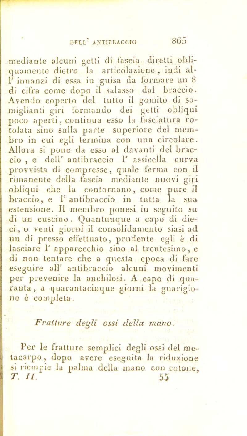 niediante alcuni getti cli f’nscia diretli oldi- quaiijciitc dietro la arlicolazionc , indi al- r iunanzi di essa iii guisa da fonnare un 8 di cifra corne dopo d salasso dal braccio. Avendo coperlo del lutta il gomito di su- iniglianti giri l’orinaudo dei gctli obliqui poco aperti, continua esso la lascialura ro- tolata sino sulla parte superiore del inem- bro in cui egli termina con una circolare. Allora si pone da esso al davanti del brac- cio , e deir antibraccio T assicella cnrva provvista di compresse, quale ferma con il rimanente délia lascia niediante nuovi giri obliqui che la contornano, corne pure il braccio, e 1’ antibraccio in tulta la sua eslensione. Il membro pouesi in scguito su di un cusciuo . Quanlunque a capo di die- ci, O venli giorni il consolidamcnlo siasi ad un di presso effeltuato, prudente egli è di lasciare T appareccbio sino al trentesimo,e di non tenlare che a qucsla epoca di fare eseguire ail’ antibraccio alcuni inovimenti per prevenire la ancbilosi. A capo di qua- ranta , a tjuaraïUaciuque gioriii la guarigio- iic c compléta. Fratlure degli ossi délia mano. Per le fratlure semplici degli ossi del me- lacarpo, dopo avéré eseguita la riduzioue si liompic la palma dclla inauo con colone, T. 11. 55