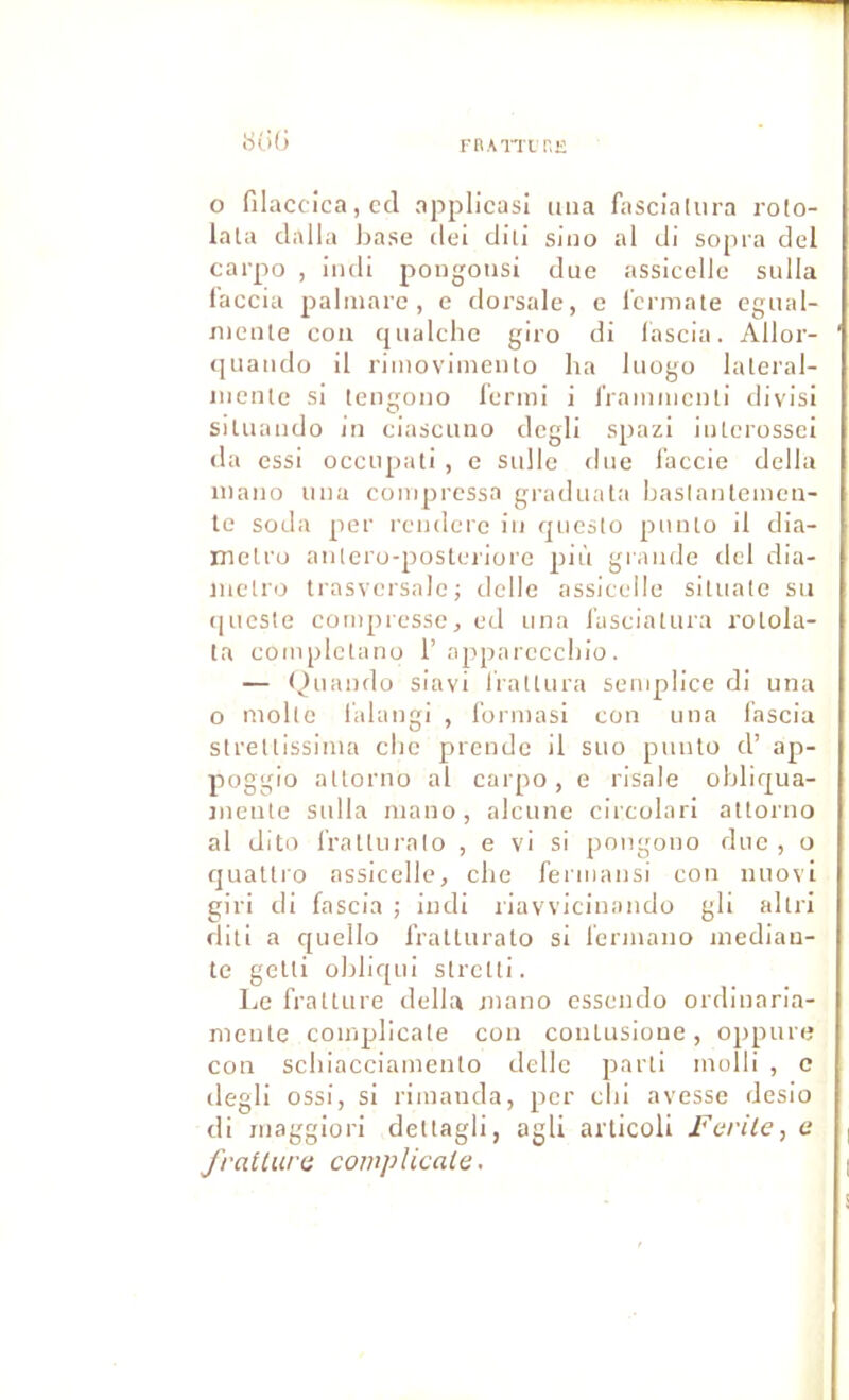 rnAiTiT.E O filaccica, ccl applicasi iiiia fascialiira rolo- lata dalla base ilei diii sino al di sopra del carpo , illdi pongousi due assicellc sulla faccia palinare , e dorsale, c icrniate egual- niente cou qualche giro di lascla. Allor- quaiido il rimovimeiUo ha luogo laleral- iiienle si tengoiio l’ermi i iiaiiimcnti divisi siUiaiido in ciascimo dcgli spazi iiiterossei (la essi occupati , e sulle due l'accie délia iiiaiio una compressa graduata baslanteinen- te soda per reuderc iu qucslo punlo il dia- rnelro aiilero-posleriore più grande dcl dia- juelro trasvcrsale; dclle assiceile siuiale su ([ucsle compresse, ed una l'ascialura roLola- ta complclano 1’appareccbio . — Quaiido siavi liattura semplice di una O molle lalaugi , l’ormasi cou una lascia strellissima clie prende il suo punlo d’ ap- poggio allorno al carpo, e risale obliqua- jneute sulla inano, alcune circolari allorno al dito frallui’alo , e vi si pongono due, o quallro assiceile, clie fermansi con nuovi giri di faseia ; indi liavvicinando gli allri dili a quello fralluralo si lermano inediau- te gelli obliqui slrclti. Le frallLire délia jnano esscndo ordinaria- nieule coinpllcale cou conlusioue, oppuia; cou scbiaccianieulo délie parli molli , c degli ossi, si rimanda, per clii avesse desio di niaggiori deltagli, agli arlicoli Ferile, a fratturc complicala.