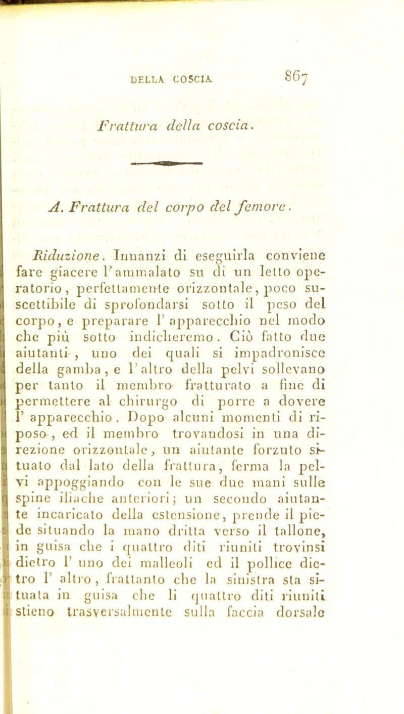 Frattiira délia coscia. A. Fratliira del corpo del femore. Riduzione. Iiiuanzi di eseguirla convieiie fare giacere rarair.alato su di un lelto ope- ratorio, pcrfettanienle orizzonlale, poco su- sceUibile di sprolondarsi sotto il peso del corpo, c preparare 1’apparcccliio ncl modo che più sotlo indicliercmo. Cio fatto due aiutanti , uno dei qiiali si impadroniscc délia gamba, e l’allro délia pelvi sollevano per lanlo il membro' IValturalo a fine di permeltere al chirurgo di porre a dovere 1’ apparecchio. Dopo alcuni monienli di ri- poso , ed il membro trovandosi in una di- rezione orizzonlale, un alutanle forzulo si- tuato dal lato délia frallura, ferma la pel- vi appoggiando con le sue due mani sulle spine iliaclie anteriori; un seconde aiutan- te incaricalo délia eslensione, prende il pie- de situando la mano driüa verso il tallonc, in guisa che i cpialtro diti riunili trovinsi dietro 1’ uno dei malleoli ed il polbce dic- tro 1’ altro, fraltanio cbe la sinislra sla si- tuata in guisa cbe li (juallro diti liuniti slieno trasversalmentc sulla faccia dorsale