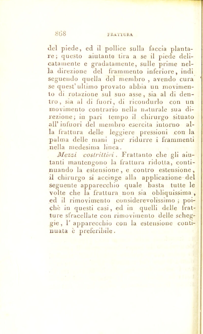 riVAllliKA SÜ8 dcl piede, ed il pollice sullü faccla planta- re ; (jucslo aiulaiito tira a se il piede deli- calaiiienle e gradalainetile, sulle prime nel- la direzione del l'rammenlo inl'eriore, indi scgueiido quella del niembro , avendo cura SC quesl’ulliino provato abbia un niovimen- to di rolazione sul suo asse , sia al di den- tro, sia al di luori, di ricoudurlo con un inovimento conlrariü nella iiaturale sua di- lezionc; in pari tempo il cbirurgo silualo air inl'uori del membro esercila iutoruo al- la IVattura delle leggiere pression! con la palma delle mani per ridurre i frammenli nella medesima liuca. Mezzi coslriUivi. Fratlanlo cbe gli aiu- lanti inantcngoiio la Iratlura ridoUa, conli- nuando la esteusione , e conlro estensione, il cbirurgo si accinge alla applicazione del seguenlc apparcccbio quale basta tulle le voile che la l'raltura non sia obliquissima , ed il rimovimenlo considcrevolissimo ; poi- chè in questi casi, ed in quelli delle Irat- ture slVaccllate con rimovimenlo delle scbeg- gie , 1’ apparcccbio con la estensione conti- uuata è preferibile.