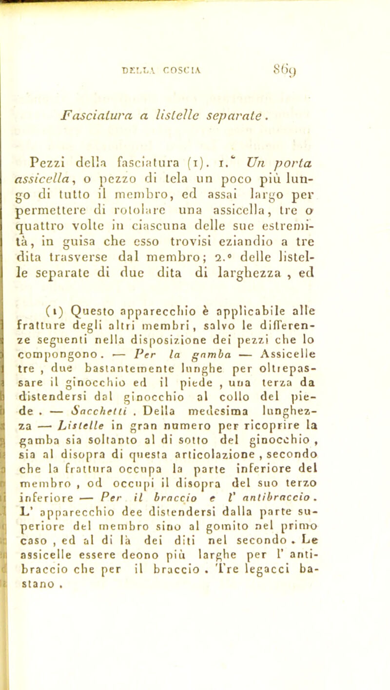 Fascialura a Usielle separate. Pezzi dell.1 fascialura (i). i.‘ Un porta assicella, o jiezzo cli tela un poco più lun- go di tutto il men)bro, ed assai largo per permettere di rotolare una assicella, Ire o quattro voile in ciascuna delle sue estrenii- tà, in guisa che esso trovisi eziandio a tre dita trasverse dal membro; a.» delle listel- le separate di duc dita di larghczza , ed (i) Questo appareccliio è applicabile aile fratture degli altri membri, salvo le differen- ze seguenti nella disposizione deî pezzi che lo compongono. ■— Per la gamba — Assicelle tre , due basiantemente lunghe per oltiepas- sare il ginocchio ed il piede , uua terza da distendersi dal ginocchio al collo del pie- de . — Saccheiii . Délia meilesima lunghez- za — Listelle in gran numéro per ricoprire la gamba sia soltanto al di soMo del ginocchio , sia al disopra di questa ariicolazione , secondo che la fraitnra occupa la parle inferiore del membro , od occtipi il disopra del suo terzo inferiore — Per il braccio e V antibraccio. L’ apparecchio dee distendersi dalla parte su- periore del membro sino al gomito nel primo caso , ed al di là dei diti nel secondo • Le assicelle essere deono più larghe per T anti- braccio che per il braccio . 'l're legacci ba- : stano . J