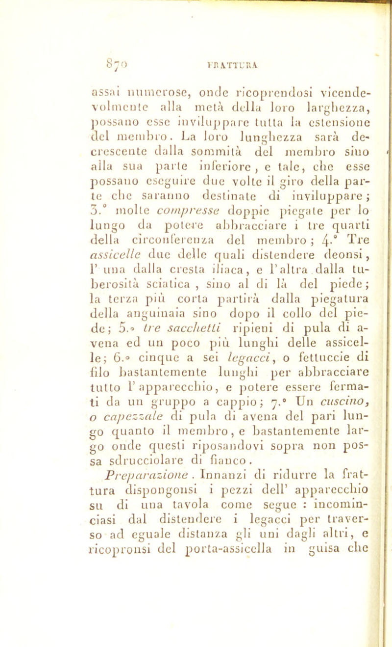 S;o lT,\TTUr.\ ass.ni iiumcrosc, onde i'ico[)rendosi vicende- volincntc alla nictà dclla loro largliezza, jiossaiio esse invlhip|)are tulla la cslcnsionc dcl niemlîro. La loro lungliczza sarà de« cresceiitc dalla sominilà del inendjro siuo alla sLiu parle iid'eriore, e taie, che esse possaiio esegiiire duo voile il giro délia par- te elle saranno deslinale di iiiviluppare j 3.° molle compresse doppio piegate per lo lungo da potere ahhracciare i Ire quart! délia cîrcüiirei'cnza dcl meinbro ; 4-° d?re nssicelle duc delle quali distendere deonsi, r una dalla cresta iliaca, e l’altra dalla tu- berosità sciatica , siuo al di là del jîiede ; la terza più corla pai-lirà dalla piegatura délia anguinaia sino dopo il collo dcl pie- de; 5.0 Ire sacchetU ripieni di pula di a- vena ed uu poco più lunghi delle assicel- le; 6.0 cinque a sei legacci, o i'etluccie di lllo baslautemenle lunghi per abbracciare lutto r apparccclno, e jiolere essere fcrnia- ti da un gruppo a cappio; y.° Un cuscino, O capezzale di pula di avena del pari lun- go quanto il mcnibro,e bastantemente lar- go onde quesli riposandovi sopra non pos- sa sdrucciolare di fiauco. Prejmrazione . Innanzi di ridurre la frat- tura dispongonsi i pezzi dell’ apparcccliio su di una tavola coine segue : iucomin- ciasi dal distendere i legacci per Iraver- so ad cguale distanza gli uni dagli altri, e ricopronsi del porta-assicclla in guisa clic