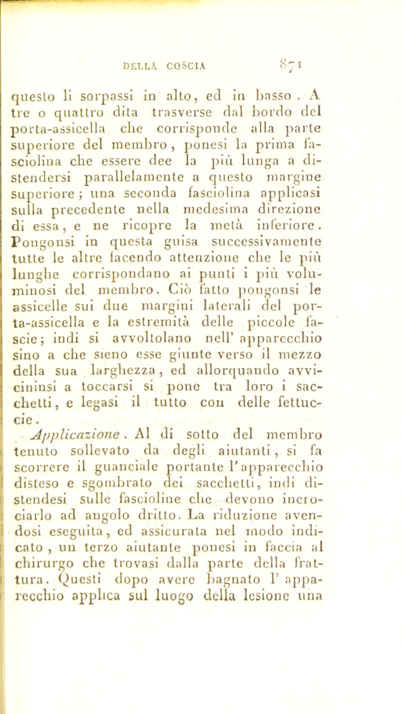 qiieslo li soi'passi in alto, ed in Lasso . A tre O qnattro dita trasverse dal liordo ticl porta-assicella che corrispondc alla parte superiore del meinbro, ponesi la prima l’a- sciolina cbe essere dee la piii lunga a di- stendersi parallelamente a qnesto inargiue Superiore ; una seconda fasciolina applicasl suîla precedente uella niedesiina direzione di essa, e ne ricopre la nielà inl'eriore. Pongonsi in questa giiisa successivaniente lutte le altre facendo atterizione clie le più lunglie corrispondano ai punti i più volu- minosi del nienibro. Cio î'atto ]>ongonsi le assicelle sui due inargini laterali del por- ta-assicella e la estreinità delle piccole la- scie; indi si avvoltolano nell’ appareccbio sino a che sieno esse giunte verso il mezzo délia sua larghezza, ed allorquando avvi- ciniusi a toccarsi si pone tra loro i sac- chelti, e legasi il tutto cou delle fettuc- cie. Applicazione. Al di sotto del incmbro teuuto sollevato da degli aiutanti , si fa scorrerc il guancialc portante l’appareccbio disteso e sgombrato dei saccbetti, indi di- stendesi sulle fascioline cbe devono incro- ciarlo ad angolo dritto. La riduzione aven- dosi eseguita, ed assicurata nel modo indi- cato , un terzo aiutante ponesi in faccia al cbirurgo cbe trovasi dalla parte délia frat- tura. Questi dopo averc bagnato 1’ appa- rcccbio appbca sul luogo délia Icsionc una