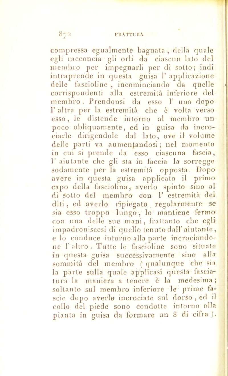 FIUTTLT.A .S;< compressa cgualmeiite bagnala , rlclla rpiale cgli racconcia gli orli da ciasciin lato del incmhio per irnpegnarli per dl soUo; iiuli iiilrapreiide In qiiesta guisa 1’ applicazione délie l'ascioline , incominciando da quelle corrispoiidenli alla eslremilà inferiore del memhro. Prendonsi da esso 1’ mia dopo 1’ altra per la eslremità clie è voila verso esso, le distende intorno al nicmbro un poco obliquamente, ed in guisa da incro- ciarle dirigendole dal lato, ove il volume delle parti va aumen(.andosl ; nel momeulo in cui si prende da esso ciascuna fascia, r aiulanle cbe gli sla in l'accia la sorregge sodamente per la estremità opposta. Dopo avéré in quesla guisa applicato il primo capo délia l’asciolina, averlo spinto sino al di soUo del niembro con 1’ eslremità dei diti , cd averlo ripiegato regolarmente sc sia esso troppo liingo, lo manliene fermo cou U lia delle sue mani, fratlanlo cbe egli Impadroniscesi di quelle lenuto dall’aiutante , e lo couduce intorno alla parte incrociando- ne l allro, Tulle le fnsciollne sono situate in quesla guisa successivamente sino alla sommità del mernbro ( qualunque cbe sia la parte siilla quale appllcasi qiicsta fascia- tura la maniera a tenere è la inedesima ; soltanlo sul memliro inferiore le prime fa- sclc dopo averle incrociate sul dorso , ed 11 rollo del plede sono condotte intorno alla planta in guisa da formarc un S di clfra ).