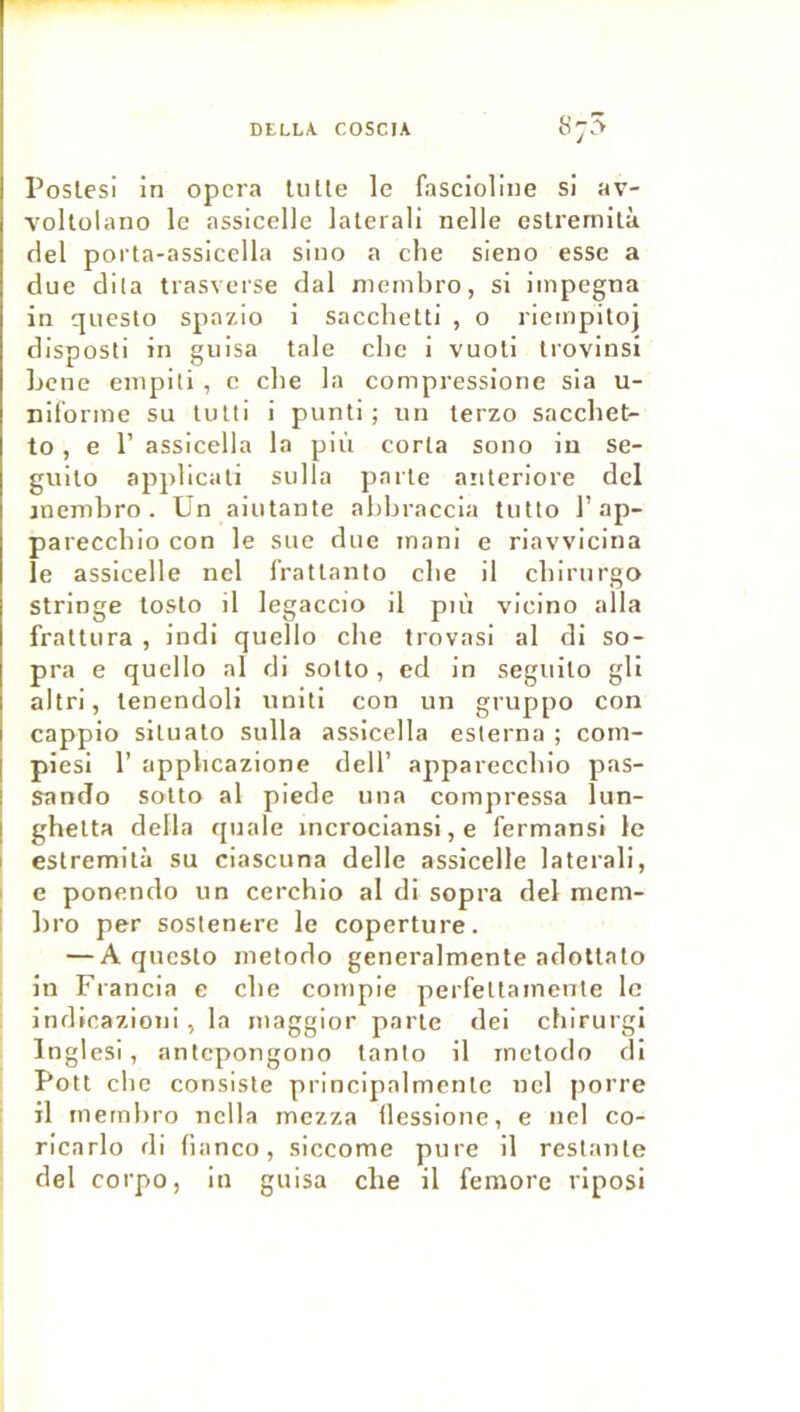 Toslesl in opéra lutte le fascioliiie si av- voltolano le assicelle latéral! nelle eslremilà del porta-assicella sino a clie sieno esse a due dlla trasveise dal nieinbro, si iinpegna in questo spazio i sacclietti , o rieinpitoj disposti in guisa taie clie i vuoti Irovinsi Ijcne enipiti , c che la compressione sla u- nifonne su tutti i punti ; un terzo sacchet- to, e r assicella la più corla sono iu se- gullo applicali sulla parte aritcriore dcl jnembro . Un aiutante abbraccia tulto 1’ap- pareccbio con le sue due inani e riavvicina le assicelle nel l’ratlanto cbe il cbinirgo stringe loslo il legaccio il più vicino alla frallura , indi quello che trovasi al di so- pra e quello al di solto, ed in seguilo gll altri, lenendoli uniti con un gruppo con cappio siluato sulla assicella eslerna ; com- plesi r applicazione dell’ appareccbio pas- sando sotto al piede una compressa lun- ghelta délia qnale incrociansi, e fermansl le estremità su ciascuna delle assicelle lalerali, I e ponendo un cerchio al di sopra del mem- I bro per soslenere le coperture. — A questo inetodo generalmente adotlato in Francia e cbe conipie perfettainenle le Indieazioni, la luaggior parle dei chirurgl Inglesi, antepongono lanlo il inetodo di Pott cbe consiste principalmenle nel porre : il rnernbro nclla mezza (lessione, e nel co- ricarlo di banco, siccome pure il restante ■ del corpo, in guisa che il femore rlposi