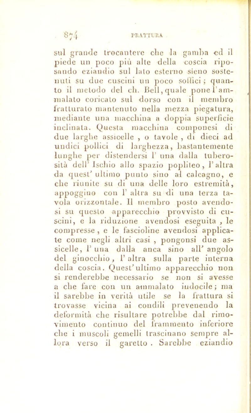 rr.ATTt'RA sul graiKJe Irocnnterc clic la gamba ccl il picde un poco più altc délia coscia ripo- sando eziaudio sul lalo cstcriio sieno soste- luili su due cusciui un poco sollici ; quan- 10 il nielodo dcl ch. Bell, quale poiieram- malalo coricalo sul dorso cou il menibro IraUuralo maïUenuto nella mezza piegatura, iiiediaule una maccluua a doppia superOcie iiicliiiala. QucsUi maccbiiia componesi di due larghe assioellc , o tavole , di dieci ad undici pollici di largbezza, bastantemeute luiiglie per disl<mdersi 1’ una dalla tubero- silà dell’Iscliio allô spazio poplileo, l’altra da quesl’ ultimo puuLo siuo al calcagno, e che riuuile su di una delle loro estremità, appoggiuo cou 1’ aUra su di una lerza ta- vola orizzonlale. 11 membro poslo avendo- si su quesLo appareccliio provvislo di cii- sciui, e la riduzione avendosi eseguita , le compresse , e le fascioline avendosi applica- le corne negli allri casi , pongonsi due as- sicelle, 1’ una dalla anca sino alb angolo del ginocchio, F altra sulla parte interna délia coscia. Quest'ultimo appareccliio non si renderebbe necessario se non si avesse a elle l’are cou un ainmalato indocile; ma 11 sarebbe in verità utile se la l'rattura si trovasse vicina ai condili preveneudo la dei'ormità ebe risultare potrebbe dal rimo- vimenlo continuo del l’raminento inferiore cbe i muscoli gemelli trascinano scnipre al- lora verso il garetto . Sarcblic eziandio