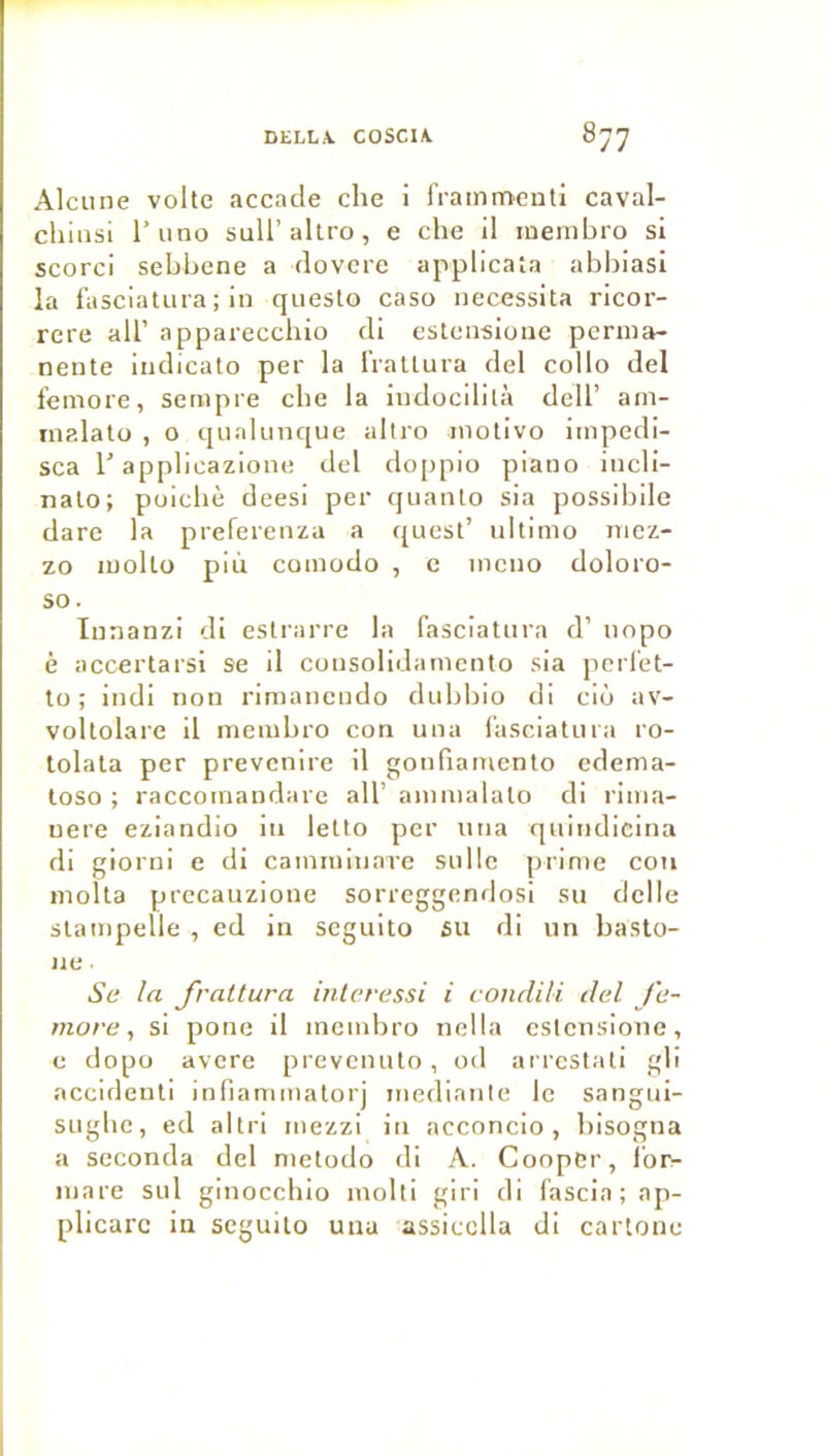 Alcune volte accacle che i IVainmenti caval- chiiisl l’iino suU’altro, e che il mernhro si scorci sehhene a dovere appllcata abliiasl la lasciatura; in qiiesto caso nécessita ricor- rere ail’ apparecchio di estcnsionc perma- nente indicato per la IVattura del collo del femore, sempre che la indocilità dell’ am- inalalo , o qualnnque allro inotivo iinpedi- sca r applicazione del doppio piano incli- nato; poichè deesi per quanto sia possibilc dare la preferenza a quest’ nltimo nicz- zo molto più coinodo , c incno doloro- so. Innanzi di eslrarre la fasciatura d’nopo ê accertarsi se il consolidainento sia perlet- to ; indi non rimancudo dnhhio di ciô av- voltolare il nicmhro con una lasciatura ro- tolata per prevcnire 11 gonfiamenlo cdema- loso ; raccoinandare ail’ ainnialato di rlma- uere eziandio In letto per una quindicina di giorni e di cainniinare sulle prime con inolta precauzione sorreggendosi su dclle stampelle , ed in scguito 6U rli un basto- 11e ■ Se la frattura inleressi i condili del Je- more ^ si pone il meinbro nella cstcnsione, e dopo avéré prevcnuto, od arrcstati gli accideuli infiaminatorj inedianle le sangui- sugbc, ed al tri inezzi in acconcio , bisogna a seconda del nietodo di A. Coopcr, Ibr- inare sul ginocebio molli giri di fascia;ap- plicarc in seguilo una assicclla di cartonc