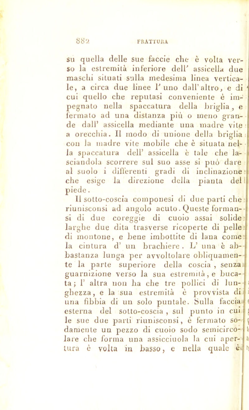 su quella delle sue faccie che è voila ver- so la estremilà inferiore delT assicella due masclii siluati sulla inedesima linea vertica- le, a circa due llnee I'iino dall’altro, e di ' cui quello che repulasi convenienle è im- pegnalo nclla spaccalura délia Lriglia, e i'erinalo ad una dislanza più o ineno gran- de dall’ assicella medianle una madré vite' a orecchia. Il modo di unionc délia briglia j con la madré vite mobile cbe è siluata nel- Ja spaccatura dell’ assicella è talc cbe la- sciandola scorrere sul suo asse si puo dare al siiolo i dillereuli gradi di inclinazione • che esige la direzione délia planta dell piede. 11 solto-coscia componesi di due parti che riuniscoiisi ad angolo aculo. Quesie lorman-■ si di due coreggie di cuolo assai solide’ larghe due dita trasverse ricoperte di pelle’ di montone, e bene imbottite di lana corne: la cintura d’ un brachiere . L’ una è ab-- bastanza lunga per avvollolare obllquamen-- te la parte superiore délia coscia , senzaa guarnizione verso la sua estremilà, e buca- ta ; r allra non ha che tre pollici di lun-- i ghezza, e la sua estremilà è provvista dî i una fibbla di un solo puntale. bulla l'accia. i esterna del solto-coscia , sul punlo in cui le sue due parti rlunisconsi, è i'ermato so- damenle un pezzo di cuoio sodo semicirco- lare che forma una assicciuola la cui aper- D