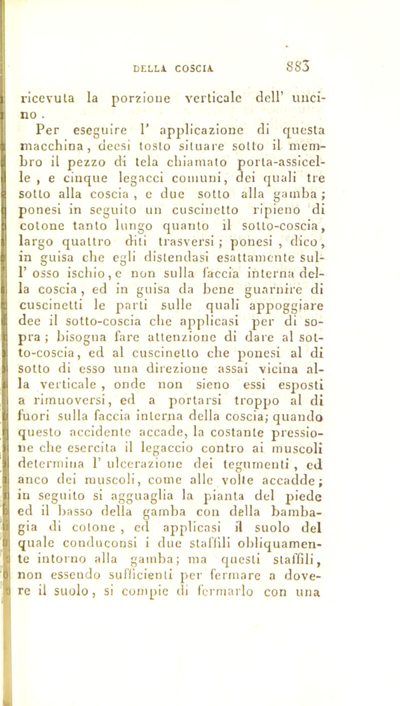 S 83 ricevula la porzioiie verticale dcll’ unci- no . Per eseguire 1’ applicazione di quesla niacchina, decsi loslo siluare sotlo il niem- bro il pezzo di tela cliiamato porta-assicel- le , e cinque legacci coiuuui, dei qiiali tre sotlo alla coscia , c due sotto alla gamba ; ponesi in scgiiito un cuscinetto ripieno di cotone tanlo lurigo quanlo il solto-coscia, largo quatlro dili Irasversi ; ponesi, dico, in guisa che egli dislendasi esattamente sul- r osso iscliio,e non sulla f’accia interna dél- ia coscia , ed in guisa da bene guarnire di cuscinelti le parti sulle quali appoggiare dec il sotto-coscia clie applicasi per di so- pra ; bisogna fare altenzionc di dare al sol- to-coscia, ed al cuscinetto che ponesi al di sotto di esso una direzione assai vicina al- la verticale , onde non sieno essi esposti a rimuoversi, ed a porlarsi troppo al di fuori sulla faccia interna délia coscia; quando questo accidente accade, la costante pressio- ne che esercita il legaccio contro ai rnuscoli détermina 1’ ulccrazionc dei tegnrnenti , ed anco dei rnuscoli, corne aile voile accadde ; in seguilo si agguaglia la pianla dei piedc ed il basso délia gamba con délia bamba- gia di colone , ed applicasi il suolo dei quale conduconsi i due slarilli ohliquamen- te intoruo alla gamba; ma questi slarilli, non essendo sulllcienli per fermare a dove- re il suolo, si conipic ili fcrmarlo con una