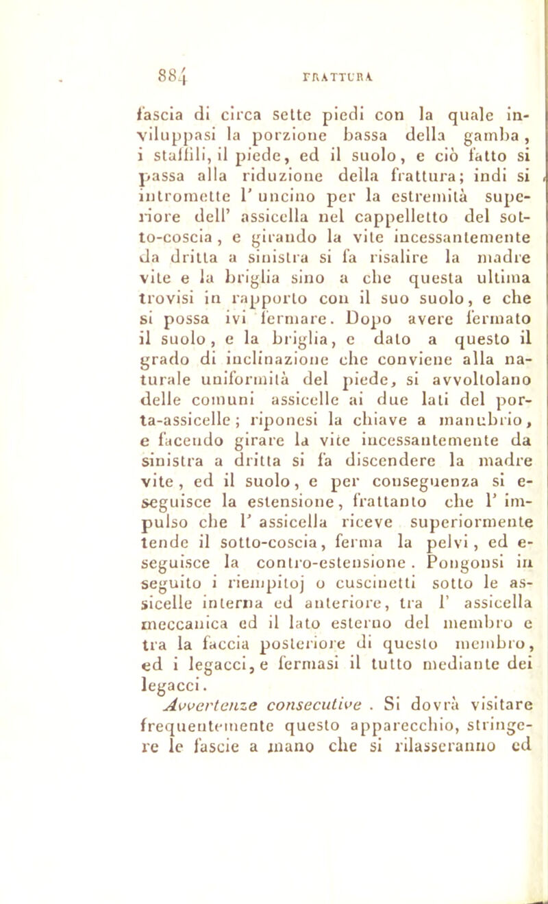 l’ascia di circa selte piedi con la quale in- viluppasi la porzione bassa délia gamba, i stullili, il piede, ed il suolo, e ciô t'alto si j>assa alla riduzione délia frattura; indi si iiilromette 1’ uncino per la estreinilà supe- n'ore dell’ assicella nel cappelletto del sot- to-coscia , e girando la vile iucessanlemente da drilla a siiiislra si fa risalire la madré vile e la briglia sino a cbe quesla ullima trovisi in rapporlo cou il suo suolo, e cbe si possa ivi lermare. Dopo avéré fermato il suolo, e la briglia, e dalo a questo il grado di iuclinazione cbe conviene alla na- turale uulformilà del piede, si avvollolano delle coinuni assicelle ai due lali del por- la-assicelle ; riponcsi la cbiave a mauubrio, e faceiido girare la vite iucessaiitemeule da sinislra a drilla si fa discendere la madré vite, ed il suolo, e per couseguenza si e- seguisce la eslensione, frallanlo cbe 1’ im- pulse cbe b assicella riceve superiornieute tende il sotlo-coscia, ferma la pelvi, ed e- seguisce la conU-o-eslensione. Pongonsi ia seguito i riempiioj o cusciuetti sotlo le as- sicelle interna ed anleriore. Ira 1’ assicella meccauica ed il lato esleruo del membro e tra la faccia posteriore di questo mcmbi'o, ed i legacci,e fermasi il tutto medianle dei legacci. Awcrtanze consecutive . Si dovrà visitare frequentcmente questo appareccbio, stringe- re le fascie a jnano che si rilasscranno cd