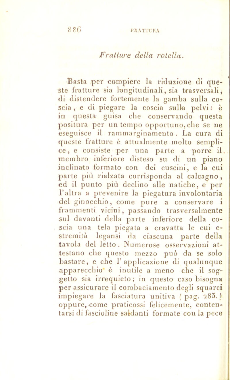 Fratlure délia rolella. Bnsta ,per compiere la riduzione cli que- Ste fratture sia longiludinali, sia Irasversali, di dislendere l’ortenienle la gamba sulla co- scia, e di piegare la coscia sulla pelvi : è îu questa giiisa che conservando questa piosiliira per un tempo opporluno,che se ne cseguisce il rammarginamciilo. La cura di qucste fratture è attualmentc molto sempli- ce, e consiste per una parte a porre il. mctnbro inlèriore disteso su di un piano inclinato formato con dei cuscini, c la cui parte più rialzata corrisponda al calcagno, cd il punto più declino aile natiche, e per l’altra a prevenire la picgatura involontaria del ginoccbio, corne pure a conservare i frammenti vicini, passando trasversalmenfe sul davanti délia parte inferiore délia co- scia una lela piegala a cravatta le cui e- stremità legansi da ciascuna parte délia tavola del letto . Nurnerose osservazioui at- lestano che questo mezzo pnù da se solo hastare, c che 1’applicazione di qualunque apparecchio è inutile a meno che il sog- getto sia irrequieto; in questo caso bisogna per assicurare il conibaciainento degli squarci impiegare la fasciatura unitiva ( pag. aSS. ) oppure, corne praticossi felicenienle, conten- tarsi di fascioline saldanti formate con la pece