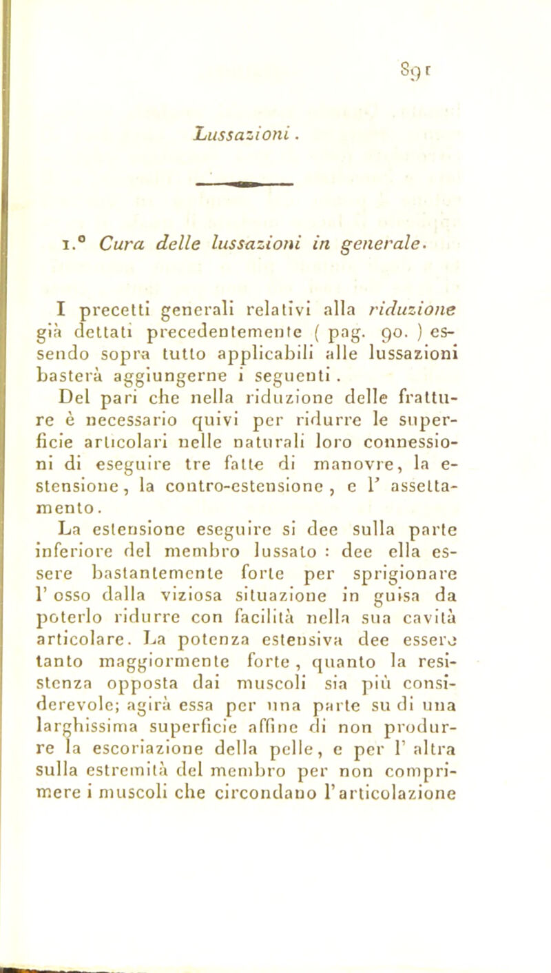 Lussazioni. 1° Cura delle lussazioni in generale. I precetti generali relativi alla riduzione già dcUati precedenlemente ( pag. go. ) es- sendo sopra tutlo applicabili aile lussazioni basterà aggiungerne i segiieuti . Del pari che nella riduzione delle fraltu- re è necessario quivi per ridurre le super- ficie articolari nelle naturali loro connessio- ni di eseguire tre faite di inanovre, la e- stensioue, la contro-estensione , e T asselta- mento. La esterisione eseguire si dee sulla parte inferiore del niembro lussalo : dee clla es- sere bastantemente forte per sprigionare 1’ osso dalla viziosa situazione in guisa da poterlo ridurre con facilita nella sua cavità articolare. La potcnza estensiva dee essere tanto maggiorrnenle forte, quanto la resi- slenza opposta dai muscoli sia pii'i consi- derevole; agira essa per una parle su di una larghissima superficie affine di non produr- re la escoriazione délia pelle, e per 1’ altra sulla estremità del menibro per non compri- ntere i muscoli che circondano l’articolazione