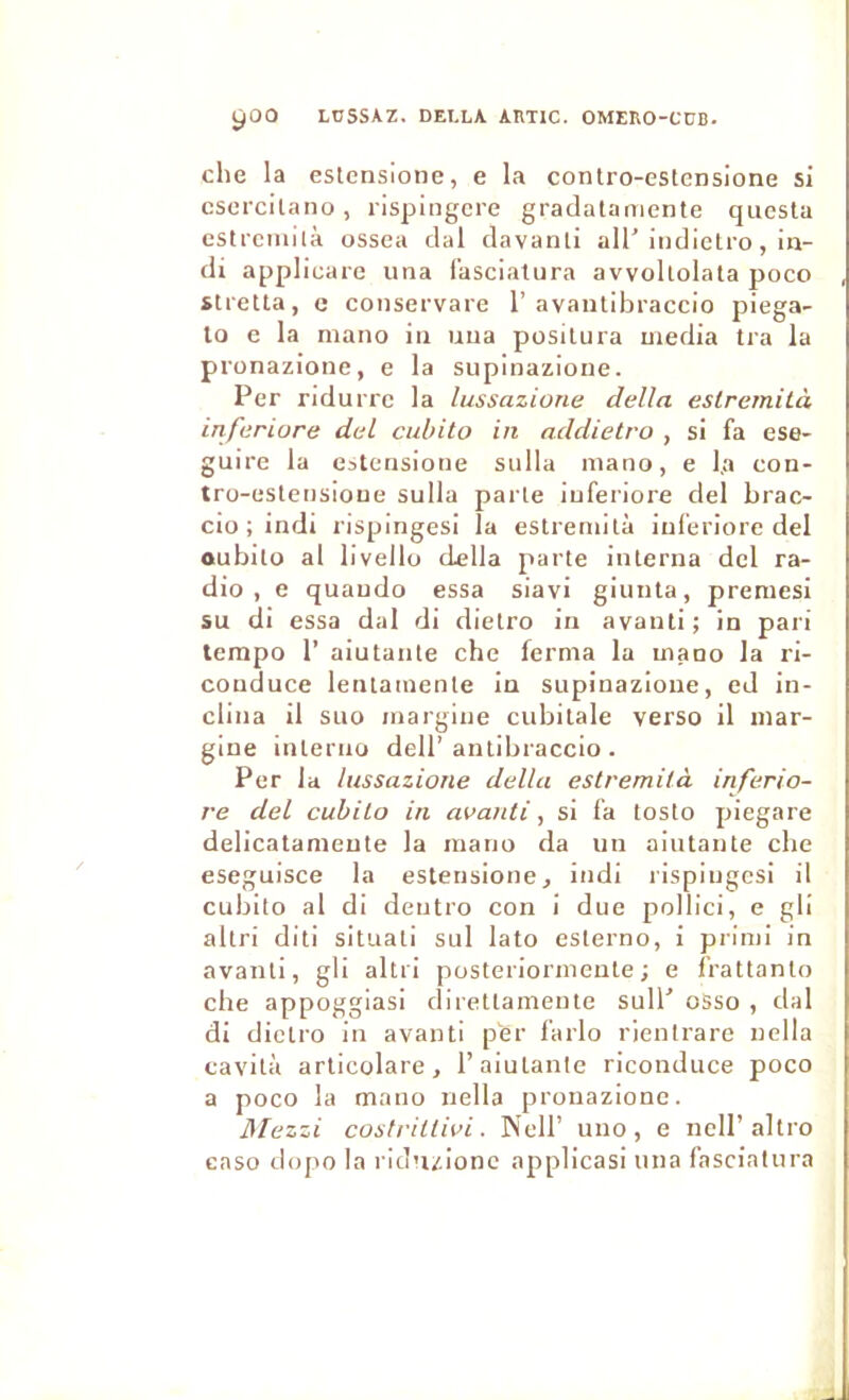 ^00 LUSSAZ. DELLA AtlTIC. OMERO-CÜB. che la estcnsione, e la contro-estensione si cscrcilano, rispingcre gradataniente qiiesla estrcinilà ossea clal clavanti ail’iiulielro, in- di appliüare una fasciatura avvoltolata poco stretta, c conservare 1’avaiitibraccio piega- lo e la niano iii uua posilura media tra la pronazione, e la supinazione. Per ndurrc la lussazione délia esirernità inferiore del cubito in addietro , si fa ese- guire la eatensione sulla mano, e l.a con- tro-estensioue sulla parte iuferiore del brac- cio ; indi rispingesi la estreniilà iuferiore del oubilo al livello délia parte interna del ra- dio , e quaudo essa siavi giunta, premesi su di essa dal di dietro in avant!; in pari tempo r aiutante che ferma la mano la ri- conduce lenlamente in supinazione, ed in- clina il suo margine cubitale verso il mar- gine interno dell’antibraccio . Per lu lussazione délia estremità inferio- re del cubito in avanti, si fa tosto piegare delicatameute la mano da un aiutante che eseguisce la estensione, indi rispingesi il cubito al di deutro con i due pollici, e gli altri diti situati sul lato esterno, i primi in avant!, gli altri posteriormeute ; e frattanto che appoggiasi direttamente sull’ osso , dal di dietro in avanti per farlo rientrare nella cavità articolare, l’aiutante riconduce poco a poco la mano nella pronazione. ISIezzi costriltivi. Nell’ uno, e nell’altro caso dopo la rid’izionc applicasi una fasciatura