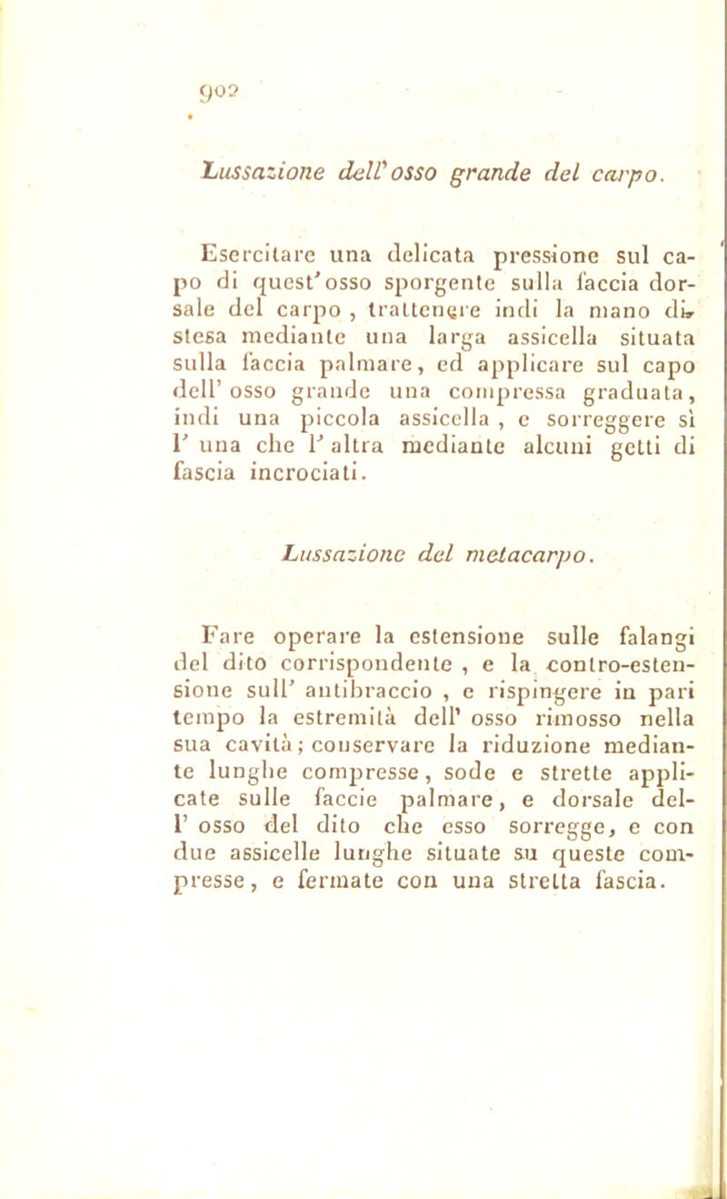 Lussazione deWosso grande del cargo. Esercitare una delicata pressione sul ca- po di quest'osso sporgentc sulla i’accia dor- sale del carpo , traUetiçre indi la niano di» stesa mediante una larga assicella situata sulla l’accia palmare, ed applicare sul capo deir osso grande una compressa graduata, indi una piccola assicella , c sorreggere si 1' una elle V altra mediante alcuni getti di fascia incrociati. Lussazione del melacarpo. Fare operare la estensione sulle falangi del dito corrispondentc , e la contro-esten- sione sull’ antihraccio , c rispingere in pari tempo la estreniilà dell’ osso rimosso nella sua cavità ; conservare la riduzione median- te lunglie comjiresse, sodé e strette appli- cate sulle faccie palmare, e dorsale del- 1’ osso del dito che osso sorregge, e con due assicelle lunghe situate su queste com- presse, e fennate con una stretta fascia.