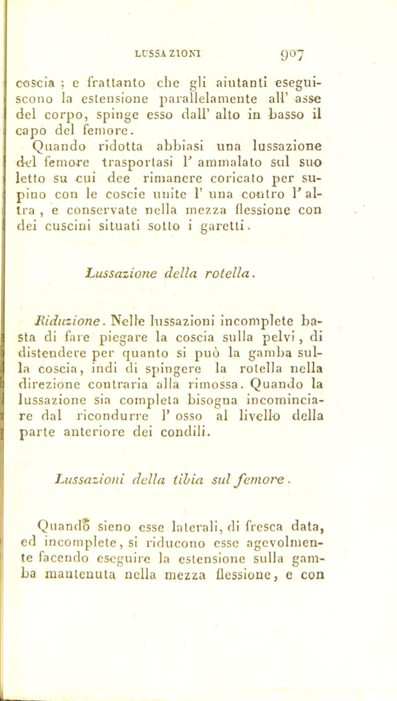 coscia ; e frallanto elle gli aiutanli esegui- scono la esteiisione parallelameiite ail’ asse del corpo, spiiige esso clall’ alto in basso il cap O del femore. Quando ridoUa abbiasi una lussazione del femore trasporlasi V ammalato sul suo letto su eui dee rimanere coricato per su- pino con le coscie unité 1’ una contro 1' al- Ira , e conservate nella mezza flessione con dei cusciui siluati sotto i garetti. Lussazione délia rotella. Eidnzione. Nelle lussazioni incomplète ba- Sta di faie piegare la coscia sulla pelvi, di distendere per quanto si puô la gamba sul- la coscia, indi di spingere la rotella nella direzione contraria alla rimossa. Quando la lussazione sia compléta bisogna incomincia- re dal ricondurre 1’ osso al livcllo délia parte anteriore dei condili. Lussazioni délia tibia sul femore ■ Quando sieno esse latcrali, di fresca data, ed incomplète, si riducono esse agevolmen- te facendo eseguire la estensione sulla gam- ba mauteuuta nella mezza flessione, e con