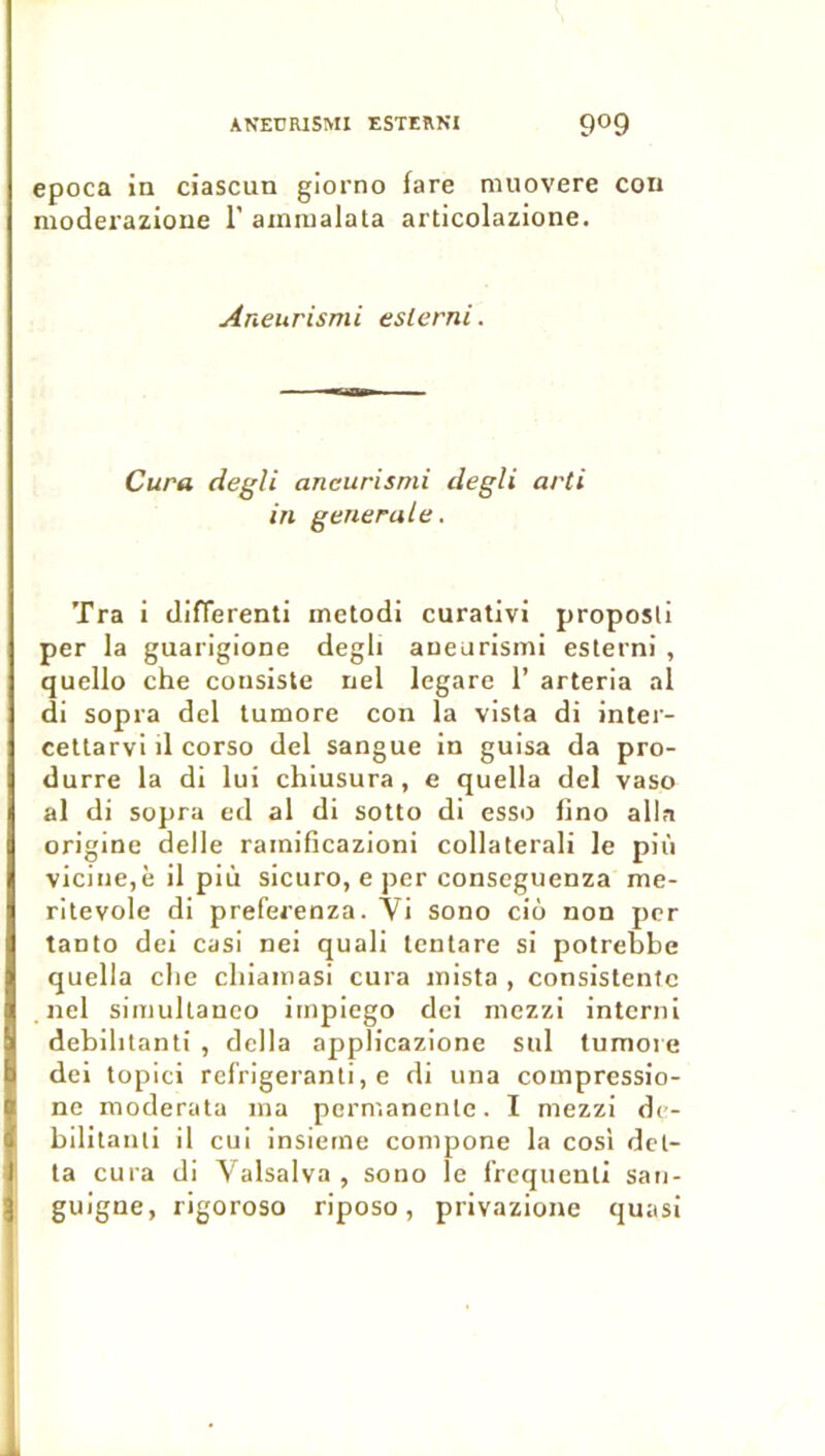 epoca in ciascun giorno fare muovere cou moderazioue 1’ ainiualata articolazione. Aneurismi eslerni. Cura degU aneurismi degli arti in generale. Tra i difTerenti metodi curativi proposli per la guarigione degli aneurismi esterni , quello che consiste nel legare 1’ arteria al di sopra del tumore con la vista di inter- cettarvi d corso del sangue in guisa da pro- durre la di lui chiusura, e quella del vaso al di sopra ed al di sotto di esso fino alla origine delle rainificazioni collaterali le più vieille,è il più sicuro, e per conseguenza me- ritevole di preferenza. Vi sono cio non per tanto dei casi nei quali Icnlare si potrebbe quella elle cliiamasi cura inista , consistenfc nel simullaneo impiego dei mezzi interni debilitanti , délia applicazione sul tumore del topici refrigeranli, e di una compressio- nc moderata ma permanente. I mezzi de- bilitanii il cui insieme compone la cosi del- ta cura di Valsalva , sono le f’requenll san- guigne, rigoroso riposo, privazione quasi