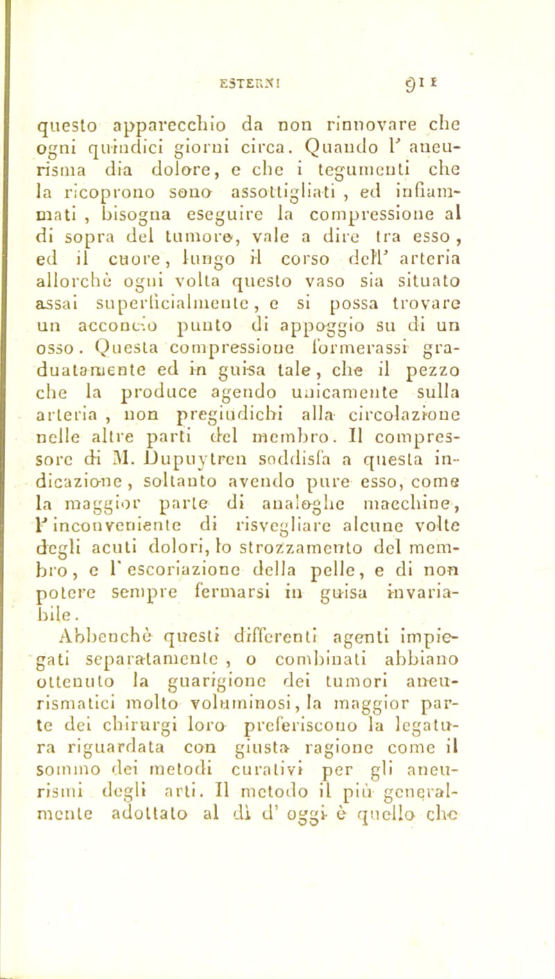 E3TEU.XI giî queslo apparecchio da non rinnovare che ogni qutncîici glorui circa. Quaudo T aticu- ristna dia dolore, e che i tegunicnli che la l’icoprono sono assoltigliati , ed iriflara- mati , hisogna eseguire la compressione al di sopra del tanioi'©, vale a dite Ira esso , ed il cuore, kingo il corso dcl'l’ artcria allorchè ogni voila queslo vaso sia situato assal superliciahneiUc, e si possa trovare un acconcio puuto di appoggio su di un osso. Questa compressioue l'ormerassi gra- dualaruente ed in guisa taie, che il pezzo che la produce ageudo uuicanienle sulla arleria , non pregiudicbi alla circolazioue nelle altre parti del inetnhro. Il compres- sore di 31. Dupuylren soddisl'a a questa in- dicazio-ne, soltauto aveiido pure esso, corne la maggior parle di aual&ghe macchine, incouvcriiente di risvegliare alcune volte dcgli aculi dolori, lo strozzamcnlo del mem- bro, e r escoriazionc délia pelle, e di non potere sentpre fermarsi in guisa invaria- bile. Abbenchè questi different! agenli impie- gati separatanienlc , o comhinati abblauo ülteuuto la guarigioue de! tumori aneu- rismatici inolto voluininosi, la maggior par- te dei chirurgi loro preferiscono la legatu- ra rlguardata con giusta ragione conie il sommo dei metodi curalivi per gli aneu- risiui dcgli arli. Il nietodo il più general- mcnle adoUato al dl d’oggi è qiiello chc