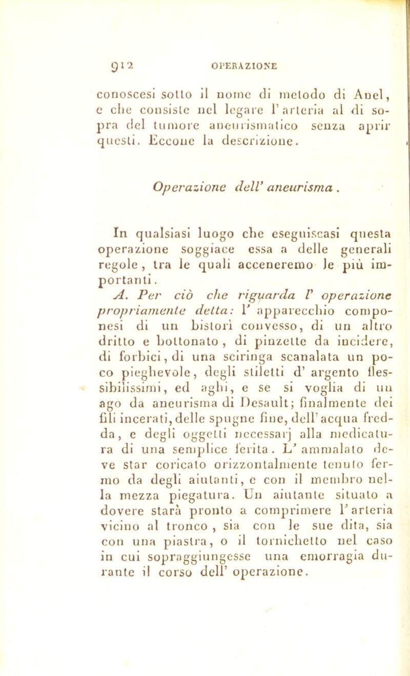 conoscesi solto il uuinc cli niclodo di Auel, c elle cousislc ncl Icgaie l’arteria al di so- pra dcl t imiore aneiiiismalico seuza aprir questi. Eccouc la descrizione. Operazione delV aneurisma. In qualsiasi luogo clie eseguiscasi qnesla operazione soggiace essa a delle generali regole , Ira le quali accenereiuo le più iru- portanli. A. Per ciô che rigunrda F operazione propriarnente delta: 1' appareccliio conipo- nesi di un bislorl convesso, di un altro dritlo e boUonato , di pinzeUe da iucidere, di forbici,dI una sciringa scanalata un po- co piegbevûle, degli stilelti d’ argento fles- sibilissirni, ed aglii, e se si voglia di un ago da aneurisma di Desault; finalmenle dei üli incerati, delle spugne fine, deU’acqua fred- da, e degli oggelti nccessarj alla niedicalu- ra di una semplice lerita. L’amnialaio dc- ve star coricato orizzontalmente tenulo fer- ino da degli aiulanti,c con il membro nel- la mezza piegatura. Un aiutante situalo a dovere starà pronlo a coinprimere l’arleria vicino al tronco , sia con le sue dita, sia cou una piaslra, o il lornicbetto uel caso in cui sopraggiungesse una emorragia du- rante il corso dell’ operazione.