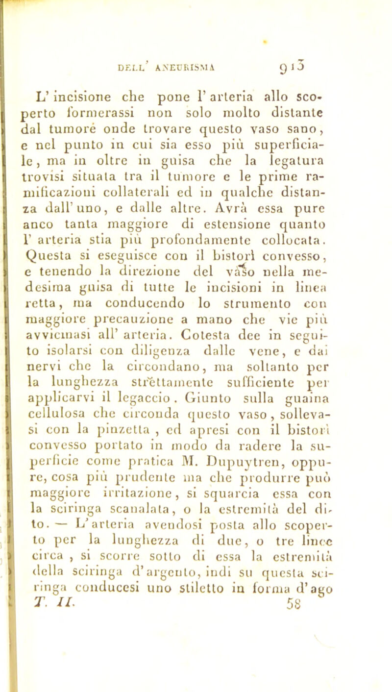 DF.I.L AXEURISMA I 1 J L’ incisione che pone l’arleria allô sco- perto l’ormerassi non solo molto distante dal turnoré onde trovare questo vaso sano, ; ncl punto in cui sia esso più supeiTicia- le, ma in oltre in guisa che la îegatura irovisi situala tra il tuniore e le prime ra- mificazioui collatcrali ed in qualche distan- za dall’uno, e dalle altre. Avrà cssa pure anco tanta maggiore di estensione quanto r arterla stia più profondarnente collocata. Questa si eseguisce cou il bistorl convesso, e tenendo la dirczione dcl vaso nella me- deslma guisa di tutte le incisioni in linca retta, ma conducendo lo strumento cou maggiore precauzione a mano che vie più avvicuiasi ail’ arteria. Cotesta dee in segui- to isolarsi con diligenza dalle vcne, e dai nervi che la clrcondano, ma sollanto per la lunghezza str'èttamente sufficiente pei applicarvi il legaccio . Giunto sulla guaina cellulosa che circouda questo vaso, sollcva- si con la pinzetta , cd apresi con il bistorl convesso portato in modo da radere la su- perficie conie pratica M. Dupuytren, oppu- re, cosa più pi uclenle ma che j)rodurre piiô maggiore irritazione, si squarcia cssa con la sciringa scanalata, o la estremilà del di- to.— L’arteria avendosi posta allô scoper- to per la lunghezza di duc, o tre lincc circa , si scorre sotto di cssa la estremilà délia sciringa d’ai-gcnlo, indi su questa sei- ringa conduccsi uno stiletto in forma d’ago T. II. 5S