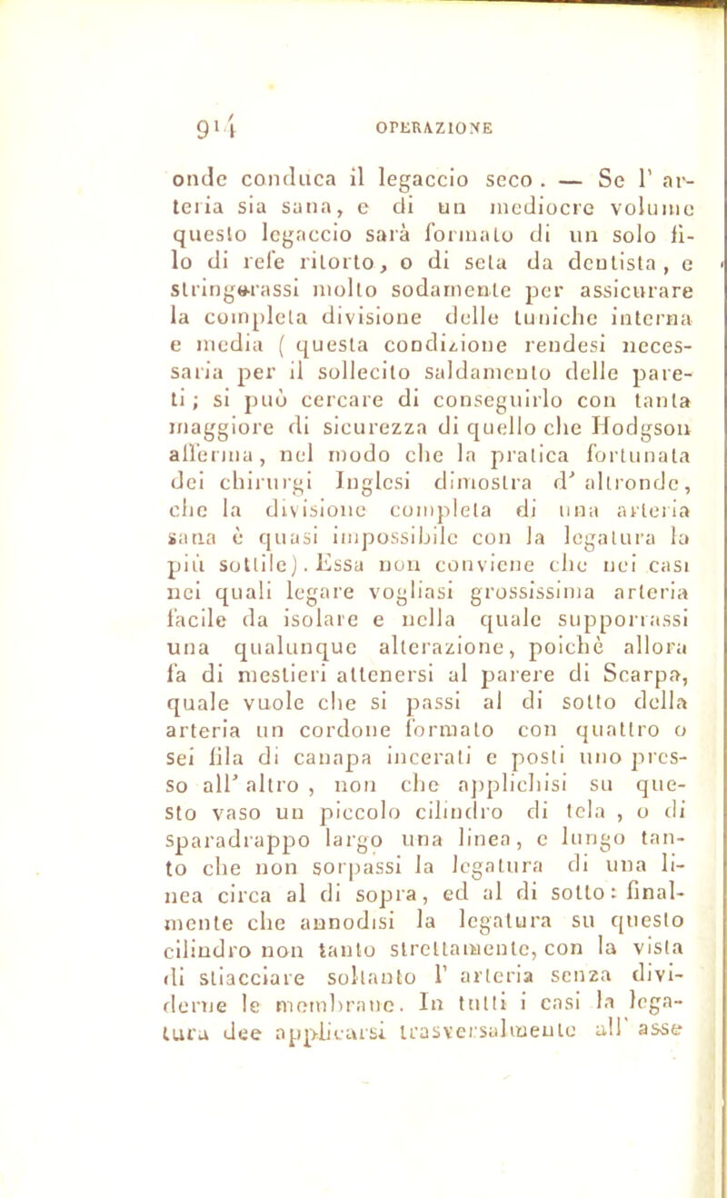 9*1 0^1iRAZ10^(E onde condnca il legaccio seco . — Se 1’ ar- teria sia suna, e di un médiocre volume queslo legaccio sarà formaLo di un solo il- lo di rel'e rilorto, o di seta da dcnlista , e slringwassi molto sodarncnle per assicurare la compléta divisione delle tu niche interna e media ( questa condizioiie rendesi neces- saria per il sollecito saldameulo delle pare- il ; si puù cercare di conseguirlo con tanta maggiore di sicurezza di quelle clie Hodgson aU'erma, nel modo che la pralica fortunata dei chiriirgi Inglcsi diniostra d'allronde, clic la divisione compléta di niia arleiia ïana è quasi impossibile con la legalura la più solide j. Essa non conviene che nei casi nci quali legare vogliasi grossissima arteria l’acile da isolare e nella c[iialc supporiassi una qualunquc altcrazione, poichè allora la di meslieri altenersi al jiarere di Scarpa, quale vuole che si passi al di sotto délia arteria un cordone l'ormato con quattro o sei lila di canapa Incerati c posti uno pres- se ail’ altro , non che ajiplichisi su que- sto vaso un piccolo cihndro di tcla , o di Sparadrappo largo una linen, e lungo tan- to che non sorpassi la legalura di una li- nea circa al ch sopra, ed al di sotto: final- mcnle che aunodisi la legalura su c[uesto clliudro non tauto strellanaenlc, con la visla di stiacciare sokanto 1’ arteria senza divi- derne le memliranc. In tutti i casi la lega- lura Jee appiieursi irasveisalmeule al! asse