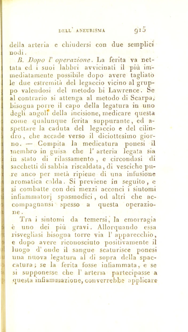 délia arlciia c chiudersi con due semplici nodi. IL Dopo V operazione. La ferita va net- tala ed i suoi labhii avviciuali il più ini- inediataineiite posslbile dopo avéré tagliato le due cstrcinilà del legaccio vicino al grup- po valeiidosi del luelodo bi Lawrence. Se al contrario si altenga al inctodo di Scarpa, bisogua poi re il capo délia legatura iu uuo degli augoli délia incisionc, niedicare questa corne qiialunque l’erita suppurante, ed a- spettare la caduta del legaccio c del cilin- dro , cbe accade verso il diciottesimo gior- no. — Compita la medicatura pouesi il iiiembro in guisa cbe 1’ arleria legata sia in stato di rilassaniento , e circondasi di saccbetti di sabbla riscaldala , di vescicbc pu- re anco per inetà ripleuc di tina inl'usioue aromalica c.ilda. Si previcne in seguito , e si combatte con dei niezzi acconci i sinlomi infiamniatorj spasinodici , od altri cbe ac- coinpagnansi spcsso a questa operazio- iie. Tra I sintomi da temersi, la cmoiragia è uno dei più gravi. Allorquando essa risvegliasi bisogna torre via 1’ appareccblo, e dopo avéré riconosciuto positivarnente 11 luogo d’onde il sangue sealurisce poncsi ima nuova legatura al di sopra délia spac- catura; se la ferita losse Iniiainmata, c se si supponesse che 1’ artcria parlecipasse a questa iuGaimuazioue, converrebbe applicare