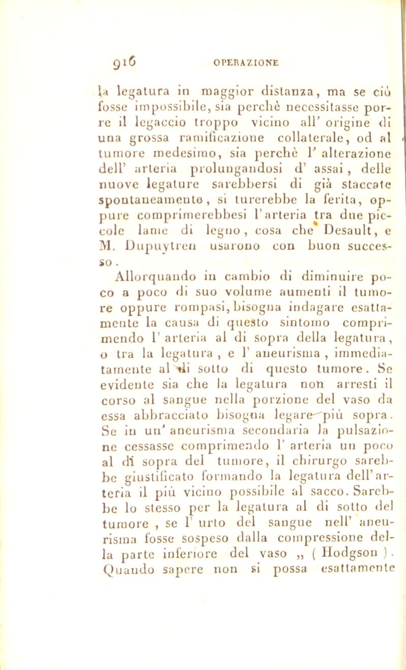 l;i legatura in maggior clislanza, ma se ciù fosse impossibile, sia perché nécessitasse por- re il Icgaccio troppo vicino ail’ origine <li una grossa raniificazione collaterale, od al tnrnore inedesirno, sia perché 1’ alterazione dell’ arleria proluugandosi d’ assai , delle nuove legature sarchhersi di già staccatc spontaneameuto, si turerebhc la ferita, op- pure comprimerehbesi l’arteria tra due pic- colo lame di legno, cosa che Desault, e !\1. IJiipuylren usajouo con huon succes- io. Allorqnando in carnhio di diminuire po- co a poco di suo volume aumenti il tumo- re oppure rompasi, hisogna indagare esatta- mcnle la causa di questo sintomo compri- mendo 1’arleria al di sopra délia legatura, O Ira la legatura , e 1’ aneurisina , immedia- tatnenle al di sotto di questo turnore. Se évidente sia che la legatura non arresti il corso al sangue nella porzione del vaso da essa ahhracciato hisogna legare^più sopra. Se in un' aneurisma secondaria la pulsazio- ne cessasse compriniendo 1’ arleria un poco al di sopra del turnore, il chirurgo sareh- bc giusliücato formando la legatura dell’ar- teria il più vicino possihile al sacco. Sareh- be lo slesso per la legatura al di sotto del luiuore , se 1’ nrto del sangue nell’ aneu- risina fosse sospeso dalla coinpressione dél- ia parte inferiore del vaso „ ( Hodgson ). Quando sapere non si possa esattamenle