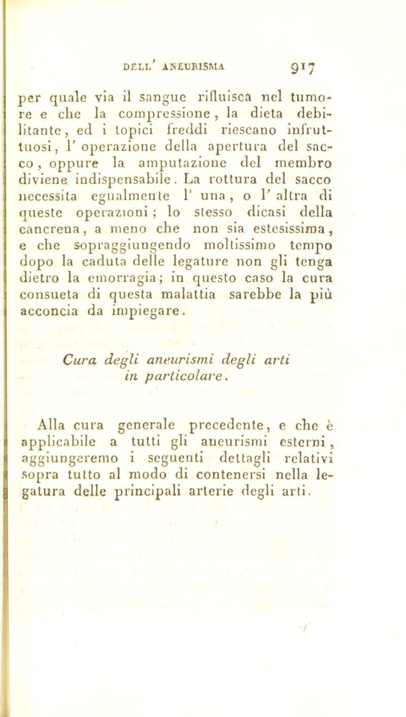 per quale via il sangue rifluisca ncl tiimo* re e che la coinpressione, la dieta débi- litante, ed i topici freddi riescano infrut- luosi, r operazione délia apertura del sac- co, oppure la amputazione del membro diviene indispensabile. La rottura del sacco nécessita egualmente 1’ una, o 1’altra di qiieste operazioni ; lo stesso dicasi délia cancrena, a meno che non sia estesissiroa, e che sopraggiungendo moltissimo tempo dopo la caduta delle legature non gli tenga dietro la emorragia; in questo caso la cura consueta di questa malattia sarebbe la più acconcia da inipiegare. Cura degli aneurismi degli arti in particolare. Alla cura generale precedente, e che è applicabile a tutti gli aneurismi esterni , aggiungeremo i seguenti dettagli relativi sopra tutto al modo di contenersi nella le- galura delle principali arlerie degli arti.