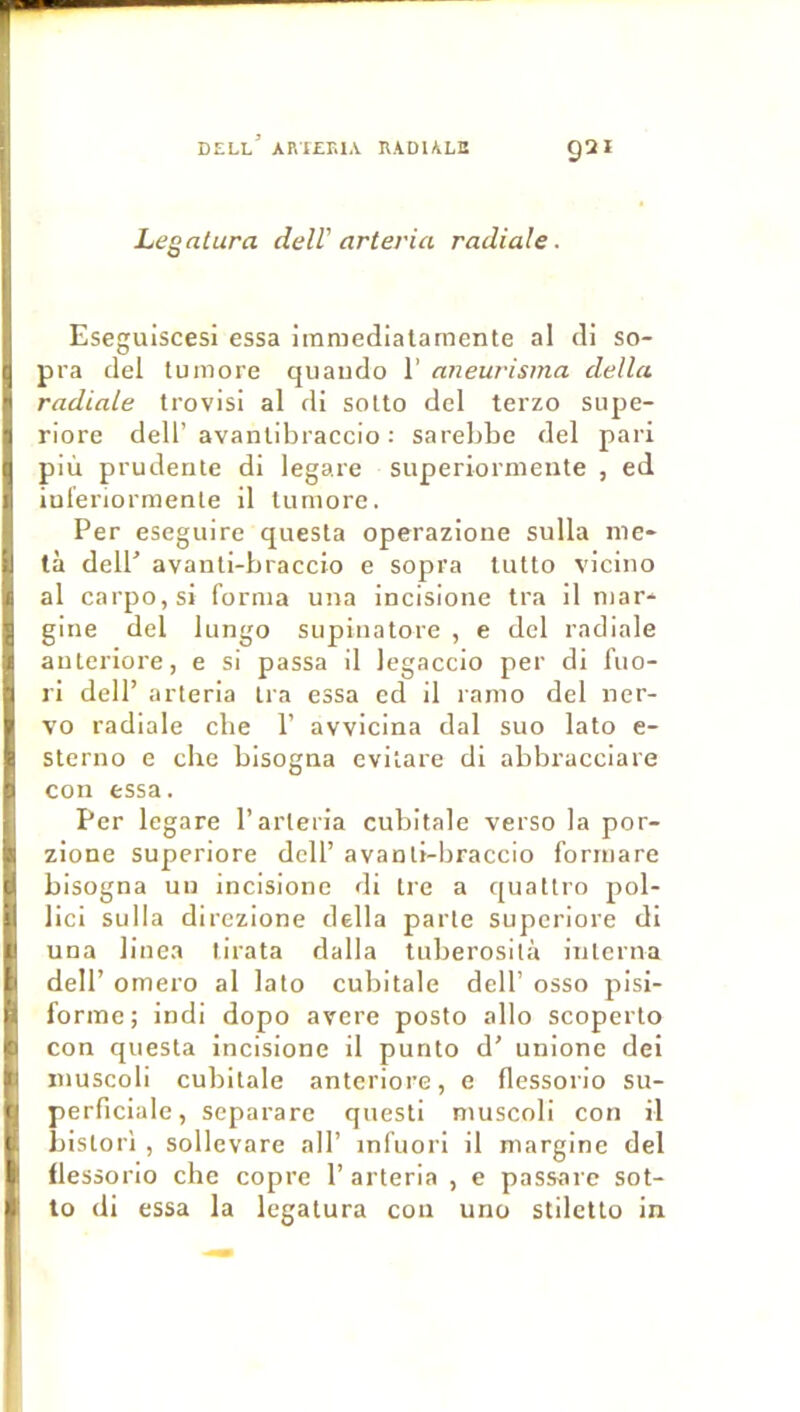 Legatura delV arteria radiale. Eseguiscesi essa iramedlalamente al di so- pra del tumore quaiido 1’ aneurisma délia radiale trovisi al di sotto del terzo siipe- riore delT avanlibraccio ; sarebbe del pari più prudente di legare superiornieiite , ed iuleriormenle il tumore. Per eseguire questa operazione sulla me- ta delP avanli-braccio e sopra lutto viciiio al carpOjSi forma una incislone tra il mar- gine del lungo supinatore , e del radiale anteriore, e si passa il legaccio per di fuo- ri dell’ arteria tra essa cd il ramo del ner- vo radiale che P avvicina dal suo lato e- Sterno e cbe bisogna evitare di abbracciare con essa. Per legare l’arteria cubitale verso la por- zione supcriore dell’ avanti-braccio forrnare bisogna un incisione di Ire a quattro pol- lici suila direzione délia parle superiore di una linea tirata dalla tuberosllà interna dell’ omero al lato cubitale dell’ osso pisi- forme; indi dopo avéré poslo allô scoperto con questa incisione il punto d’ unione dei muscoli cubitale anteriore, e flessorio su- perficiale, separarc questi muscoli con il bislori , sollevare ail’ infuori il margine del flessorio che copre 1’arteria , e passarc sot- to di essa la legatura con uno stiletto in